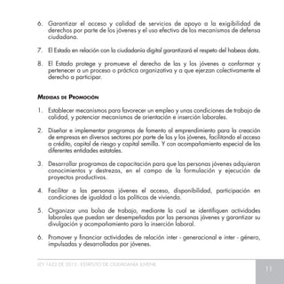 LEY 1622 DE 2013 - ESTATUTO DE CIUDADANÍA JUVENIL
11
6.	 Garantizar el acceso y calidad de servicios de apoyo a la exigibilidad de
derechos por parte de los jóvenes y el uso efectivo de los mecanismos de defensa
ciudadana.
7.	 El Estado en relación con la ciudadanía digital garantizará el respeto del habeas data.
8.	 El Estado protege y promueve el derecho de las y los jóvenes a conformar y
pertenecer a un proceso o práctica organizativa y a que ejerzan colectivamente el
derecho a participar.
Medidas de Promoción
1.	 Establecer mecanismos para favorecer un empleo y unas condiciones de trabajo de
calidad, y potenciar mecanismos de orientación e inserción laborales.
2.	 Diseñar e implementar programas de fomento al emprendimiento para la creación
de empresas en diversos sectores por parte de las y los jóvenes, facilitando el acceso
a crédito, capital de riesgo y capital semilla. Y con acompañamiento especial de las
diferentes entidades estatales.
3.	 Desarrollar programas de capacitación para que las personas jóvenes adquieran
conocimientos y destrezas, en el campo de la formulación y ejecución de
proyectos productivos.
4.	 Facilitar a las personas jóvenes el acceso, disponibilidad, participación en
condiciones de igualdad a las políticas de vivienda.
5.	 Organizar una bolsa de trabajo, mediante la cual se identifiquen actividades
laborales que puedan ser desempeñadas por las personas jóvenes y garantizar su
divulgación y acompañamiento para la inserción laboral.
6.	 Promover y financiar actividades de relación inter - generacional e inter - género,
impulsadas y desarrolladas por jóvenes.
 