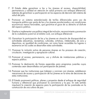 12
ESTATUTO DE CIUDADANÍA JUVENIL - LEY 1622 DE 2013
7.	 El Estado debe garantizar a las y los jóvenes el acceso, disponibilidad,
permanencia y calidad en atención en salud primaria con enfoque diferencial,
además de garantizar su participación en los espacios de decisión del sistema de
salud del país.
8.	Promover un sistema estandarizado de tarifas diferenciales para uso de
transporte público por parte de las y los jóvenes escolarizados y en condiciones
económicas menos favorables, que garantice el goce de su derecho al disfrute
del espacio público.
9.	 Diseñar e implementar una política integral de inclusión, reconocimiento y promoción
de la ciudadanía juvenil en el ámbito rural, con enfoque diferencial.
10. Garantizar la participación de las y los jóvenes en situación de discapacidad en
actividades educativas, recreativas, culturales, artísticas, intelectuales, de ocio y
deportivas, en igualdad de condiciones, así como hacer accesibles los lugares o
escenarios en los cuales se desarrollan estas actividades.
11. Promover la inclusión activa de personas jóvenes en los procesos de creación,
circulación, investigación y apropiación cultural.
12.	Promover el acceso, permanencia, uso y disfrute de instalaciones públicas y
espacio público.
13.	Promover la destinación de franjas especiales para programas juveniles cuyos
contenidos sean desarrollados con participación de jóvenes.
14.	Promover que las instituciones que trabajan y conviven con jóvenes, establezcan
mecanismos de acceso y participación de los jóvenes en la toma de decisiones de
estas instituciones.
15.	El Estado promoverá políticas, planes y proyectos desde el enfoque de seguridad
humana y diferencial que promuevan la convivencia y la paz. En este sentido
impulsará la creación de espacios para la participación de las juventudes en la
construcción de una cultura de paz.
 