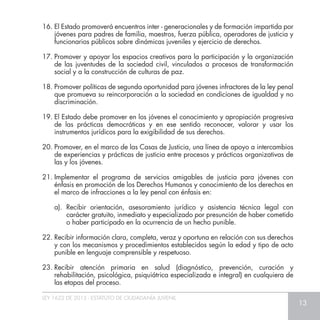 LEY 1622 DE 2013 - ESTATUTO DE CIUDADANÍA JUVENIL
13
16.	El Estado promoverá encuentros inter - generacionales y de formación impartida por
jóvenes para padres de familia, maestros, fuerza pública, operadores de justicia y
funcionarios públicos sobre dinámicas juveniles y ejercicio de derechos.
17.	Promover y apoyar los espacios creativos para la participación y la organización
de las juventudes de la sociedad civil, vinculados a procesos de transformación
social y a la construcción de culturas de paz.
18.	Promover políticas de segunda oportunidad para jóvenes infractores de la ley penal
que promueva su reincorporación a la sociedad en condiciones de igualdad y no
discriminación.
19.	El Estado debe promover en los jóvenes el conocimiento y apropiación progresiva
de las prácticas democráticas y en ese sentido reconocer, valorar y usar los
instrumentos jurídicos para la exigibilidad de sus derechos.
20.	Promover, en el marco de las Casas de Justicia, una línea de apoyo a intercambios
de experiencias y prácticas de justicia entre procesos y prácticas organizativas de
las y los jóvenes.
21.	Implementar el programa de servicios amigables de justicia para jóvenes con
énfasis en promoción de los Derechos Humanos y conocimiento de los derechos en
el marco de infracciones a la ley penal con énfasis en:
a).	Recibir orientación, asesoramiento jurídico y asistencia técnica legal con
carácter gratuito, inmediato y especializado por presunción de haber cometido
o haber participado en la ocurrencia de un hecho punible.
22.	Recibir información clara, completa, veraz y oportuna en relación con sus derechos
y con los mecanismos y procedimientos establecidos según la edad y tipo de acto
punible en lenguaje comprensible y respetuoso.
23.	Recibir atención primaria en salud (diagnóstico, prevención, curación y
rehabilitación, psicológica, psiquiátrica especializada e integral) en cualquiera de
las etapas del proceso.
 
