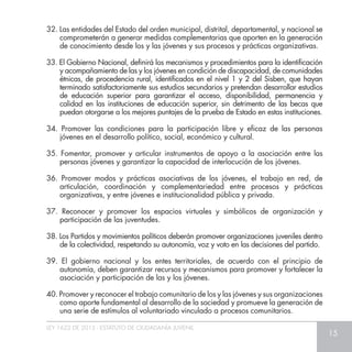 LEY 1622 DE 2013 - ESTATUTO DE CIUDADANÍA JUVENIL
15
32. Las entidades del Estado del orden municipal, distrital, departamental, y nacional se
comprometerán a generar medidas complementarias que aporten en la generación
de conocimiento desde los y las jóvenes y sus procesos y prácticas organizativas.
33. El Gobierno Nacional, definirá los mecanismos y procedimientos para la identificación
y acompañamiento de las y los jóvenes en condición de discapacidad, de comunidades
étnicas, de procedencia rural, identificados en el nivel 1 y 2 del Sisben, que hayan
terminado satisfactoriamente sus estudios secundarios y pretendan desarrollar estudios
de educación superior para garantizar el acceso, disponibilidad, permanencia y
calidad en las instituciones de educación superior, sin detrimento de las becas que
puedan otorgarse a los mejores puntajes de la prueba de Estado en estas instituciones.
34. Promover las condiciones para la participación libre y eficaz de las personas
jóvenes en el desarrollo político, social, económico y cultural.
35. Fomentar, promover y articular instrumentos de apoyo a la asociación entre las
personas jóvenes y garantizar la capacidad de interlocución de los jóvenes.
36. Promover modos y prácticas asociativas de los jóvenes, el trabajo en red, de
articulación, coordinación y complementariedad entre procesos y prácticas
organizativas, y entre jóvenes e institucionalidad pública y privada.
37. Reconocer y promover los espacios virtuales y simbólicos de organización y
participación de las juventudes.
38. Los Partidos y movimientos políticos deberán promover organizaciones juveniles dentro
de la colectividad, respetando su autonomía, voz y voto en las decisiones del partido.
39. El gobierno nacional y los entes territoriales, de acuerdo con el principio de
autonomía, deben garantizar recursos y mecanismos para promover y fortalecer la
asociación y participación de las y los jóvenes.
40. Promover y reconocer el trabajo comunitario de los y las jóvenes y sus organizaciones
como aporte fundamental al desarrollo de la sociedad y promueve la generación de
una serie de estímulos al voluntariado vinculado a procesos comunitarios.
 