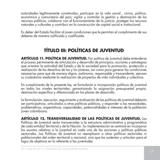 LEY 1622 DE 2013 - ESTATUTO DE CIUDADANÍA JUVENIL
17
ARTÍCULO 11. POLÍTICA DE JUVENTUD. Por política de Juventud debe entenderse
el proceso permanente de articulación y desarrollo de principios, acciones y estrategias
que orientan la actividad del Estado y de la sociedad para la promoción, protección y
realización de los derechos de las y los jóvenes; así como para generar las condiciones
necesarias para que de manera digna, autónoma, responsable y trascendente, ejerzan
su ciudadanía mediante la realización de proyectos de vida individuales y colectivos.
En cumplimiento de la presente ley, se formularán e incorporarán políticas de juventud
en todos los niveles territoriales, garantizando la asignación presupuestal propia,
destinación específica y diferenciada en los planes de desarrollo.
La formulación, ejecución, seguimiento y evaluación de las políticas de juventud deberán
ser participativos, articulados a otras políticas públicas, y responder a las necesidades,
problemáticas, expectativas, capacidades, potencialidades e intereses de la población
joven colombiana.
ARTÍCULO 12. TRANSVERSALIDAD DE LAS POLÍTICAS DE JUVENTUD. Las
Políticas de Juventud serán transversales a la estructura administrativa y programática
de cada entidad Territorial y de la Nación. Su implementación se centrará en incorporar
los asuntos relativos a la juventud en cada una de las acciones y políticas públicas
sectoriales. Las Políticas de Juventud no reemplazan a otras políticas sectoriales ni
poblacionales del orden territorial o nacional, sino que las sustentan y articulan para el
logro de objetivos en lo referente a las juventudes.
autoridades legítimamente constituidas; participar en la vida social , cívica, política,
económica y comunitaria del país; vigilar y controlar la gestión y destinación de los
recursos públicos; colaborar con el funcionamiento de la justicia, proteger los recursos
naturales y culturales y contribuir en la construcción de capital social e institucional.
Es deber del Estado facilitar al joven condiciones que le permitan el cumplimiento de sus
deberes de manera calificada y cualificada.
TÍTULO III: POLÍTICAS DE JUVENTUD
 