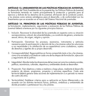 18
ESTATUTO DE CIUDADANÍA JUVENIL - LEY 1622 DE 2013
ARTÍCULO 13. LINEAMIENTOS DE LAS POLÍTICAS PÚBLICAS DE JUVENTUD.
En desarrollo del Título II establecido en la presente ley, las Políticas Públicas de Juventud
se formularán teniendo en cuenta principalmente la protección y garantía para el
ejercicio y disfrute de los derechos de la juventud, afirmación de la condición juvenil,
y los jóvenes como actores estratégicos para el desarrollo, y de conformidad con los
lineamientos que se acuerden en el marco del Sistema Nacional de juventudes.
ARTÍCULO 14. PRINCIPIOS DE LAS POLÍTICAS PÚBLICAS DE JUVENTUD.
La formulación, implementación, seguimiento y evaluación de las Políticas Públicas de
Juventud deberá orientarse por los siguientes principios básicos:
1.	 Inclusión. Reconocer la diversidad de las juventudes en aspectos como su situación
socioeconómica, cultural, de vulnerabilidades, y su condición de género, orientación
sexual, étnica, de origen, religión y opinión.
2.	Participación. Garantizar los procesos, escenarios, instrumentos y estímulos
necesarios para la participación y decisión de los y las jóvenes sobre las soluciones
a sus necesidades y la satisfacción de sus expectativas como ciudadanos, sujetos
de derechos y agentes de su propio desarrollo.
3.	 Corresponsabilidad. Responsabiliza en forma compartida tanto a los y las jóvenes,
como a la sociedad y al Estado en cada una de las etapas de formulación, ejecución
y seguimiento de la política.
4.	 Integralidad.Abordartodaslasdimensionesdelserjovenasícomoloscontextossociales,
políticos, económicos, culturales, deportivos y ambientales donde se desarrollan.
5.	 Proyección. Fijar objetivos y metas a mediano y largo plazo, mediante el desarrollo
posterior de planes, programas, proyectos y acciones específicas. Cada ente
territorial deberá generar estas acciones de implementación a un periodo no menor
de cuatro (4) años.
6.	 Territorialidad. Establecer criterios para su aplicación en forma diferenciada y de
acuerdo con los distintos territorios físicos, políticos, simbólicos y ambientales de
donde procedan o pertenezcan los y las jóvenes.
 