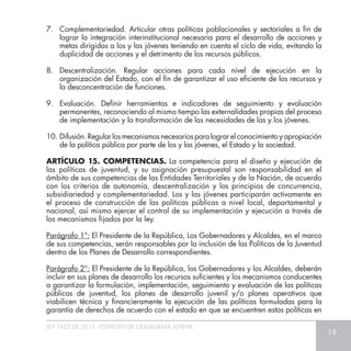 LEY 1622 DE 2013 - ESTATUTO DE CIUDADANÍA JUVENIL
19
7. 	 Complementariedad. Articular otras políticas poblacionales y sectoriales a fin de
lograr la integración interinstitucional necesaria para el desarrollo de acciones y
metas dirigidas a los y las jóvenes teniendo en cuenta el ciclo de vida, evitando la
duplicidad de acciones y el detrimento de los recursos públicos.
8. 	Descentralización. Regular acciones para cada nivel de ejecución en la
organización del Estado, con el fin de garantizar el uso eficiente de los recursos y
la desconcentración de funciones.
9. 	Evaluación. Definir herramientas e indicadores de seguimiento y evaluación
permanentes, reconociendo al mismo tiempo las externalidades propias del proceso
de implementación y la transformación de las necesidades de las y los jóvenes.
10.	Difusión. Regular los mecanismos necesarios para lograr el conocimiento y apropiación
de la política pública por parte de los y las jóvenes, el Estado y la sociedad.
ARTÍCULO 15. COMPETENCIAS. La competencia para el diseño y ejecución de
las políticas de juventud, y su asignación presupuestal son responsabilidad en el
ámbito de sus competencias de las Entidades Territoriales y de la Nación, de acuerdo
con los criterios de autonomía, descentralización y los principios de concurrencia,
subsidiariedad y complementariedad. Los y las jóvenes participarán activamente en
el proceso de construcción de las políticas públicas a nivel local, departamental y
nacional, así mismo ejercer el control de su implementación y ejecución a través de
los mecanismos fijados por la ley.
Parágrafo 1°: El Presidente de la República, Los Gobernadores y Alcaldes, en el marco
de sus competencias, serán responsables por la inclusión de las Políticas de la Juventud
dentro de los Planes de Desarrollo correspondientes.
Parágrafo 2°: El Presidente de la República, los Gobernadores y los Alcaldes, deberán
incluir en sus planes de desarrollo los recursos suficientes y los mecanismos conducentes
a garantizar la formulación, implementación, seguimiento y evaluación de las políticas
públicas de juventud, los planes de desarrollo juvenil y/o planes operativos que
viabilicen técnica y financieramente la ejecución de las políticas formuladas para la
garantía de derechos de acuerdo con el estado en que se encuentren estas políticas en
 