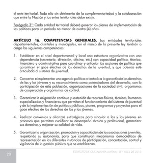 20
ESTATUTO DE CIUDADANÍA JUVENIL - LEY 1622 DE 2013
el ente territorial. Todo ello sin detrimento de la complementariedad y la colaboración
que entre la Nación y los entes territoriales debe existir.
Parágrafo 3°: Cada entidad territorial deberá generar los planes de implementación de
las políticas para un periodo no menor de cuatro (4) años.
ARTÍCULO 16. COMPETENCIAS GENERALES. Las entidades territoriales
departamentales, distritales y municipales, en el marco de la presente ley tendrán a
cargo las siguientes competencias:
1.	 Establecer en el nivel departamental y local una estructura organizativa con una
dependencia (secretaría, dirección, oficina, etc.) con capacidad política, técnica,
financiera y administrativa para coordinar y articular las acciones de política que
garanticen el goce efectivo de los derechos de la juventud, y que además esté
articulada al sistema de juventud.
2.	 Concertar e implementar una agenda política orientada a la garantía de los derechos
de las y los jóvenes y su reconocimiento como potenciadores del desarrollo, con la
participación de esta población, organizaciones de la sociedad civil, organismos
de cooperación y organismos de control.
3.	 Garantizar la asignación continua y sostenida de recursos físicos, técnicos, humanos
especializados y financieros que permitan el funcionamiento del sistema de juventud
y de la implementación de políticas públicas, planes, programas y proyectos para el
goce efectivo de los derechos de las y los jóvenes.
4.	 Realizar convenios y alianzas estratégicas para vincular a las y los jóvenes en
procesos que permitan cualificar su desempeño técnico y profesional, garantizar
sus derechos y mejorar su calidad de vida.
5.	 Garantizar la organización, promoción y capacitación de las asociaciones juveniles,
respetando su autonomía, para que constituyan mecanismos democráticos de
representación en las diferentes instancias de participación, concertación, control y
vigilancia de la gestión pública que se establezcan.
 