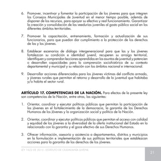 LEY 1622 DE 2013 - ESTATUTO DE CIUDADANÍA JUVENIL
21
6.	 Promover, incentivar y fomentar la participación de los jóvenes para que integren
los Consejos Municipales de Juventud en el menor tiempo posible, además de
disponer de los recursos, para apoyar su efectivo y real funcionamiento. Garantizar
la creación y consolidación de las veedurías juveniles al gasto público social en los
diferentes ámbitos territoriales.
7.	 Promover la capacitación, entrenamiento, formación y actualización de sus
funcionarios, para que puedan dar cumplimiento a la protección de los derechos
de las y los jóvenes.
8.	 Establecer escenarios de diálogo intergeneracional para que las y los jóvenes
fortalezcan su condición e identidad juvenil, recuperen su arraigo territorial,
identifiquen y comprendan lecciones aprendidas en los asuntos de juventud y potencien
o desarrollen capacidades para la comprensión sociohistórica de su contexto
departamental y municipal y su relación con los ámbitos nacional e internacional.
9.	 Desarrollar acciones diferenciadas para los jóvenes víctimas del conflicto armado,
y jóvenes rurales que permitan el retorno y desarrollo de la juventud que habitaba
y/o habita el sector rural.
ARTÍCULO 17. COMPETENCIAS DE LA NACIÓN. Para efectos de la presente ley
son competencias de la Nación, entre otras, las siguientes:
1.	 Orientar, coordinar y ejecutar políticas públicas que permitan la participación de
los jóvenes en el fortalecimiento de la democracia, la garantía de los Derechos
Humanos de los Jóvenes y la organización social y política de la Nación.
2.	 Orientar, coordinar y ejecutar políticas públicas que permitan el acceso con calidad
y equidad de los jóvenes a la diversidad de la oferta institucional del Estado en lo
relacionado con la garantía y el goce efectivo de sus Derechos Humanos.
3.	 Ofrecer información, asesoría y asistencia a departamentos, distritos y municipios
en la formulación e implementación de sus políticas territoriales que establezcan
acciones para la garantía de los derechos de los jóvenes.
 
