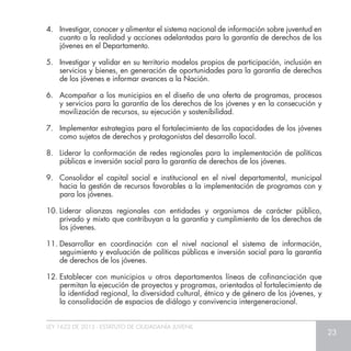 LEY 1622 DE 2013 - ESTATUTO DE CIUDADANÍA JUVENIL
23
4.	 Investigar, conocer y alimentar el sistema nacional de información sobre juventud en
cuanto a la realidad y acciones adelantadas para la garantía de derechos de los
jóvenes en el Departamento.
5.	 Investigar y validar en su territorio modelos propios de participación, inclusión en
servicios y bienes, en generación de oportunidades para la garantía de derechos
de los jóvenes e informar avances a la Nación.
6.	 Acompañar a los municipios en el diseño de una oferta de programas, procesos
y servicios para la garantía de los derechos de los jóvenes y en la consecución y
movilización de recursos, su ejecución y sostenibilidad.
7.	 Implementar estrategias para el fortalecimiento de las capacidades de los jóvenes
como sujetos de derechos y protagonistas del desarrollo local.
8.	 Liderar la conformación de redes regionales para la implementación de políticas
públicas e inversión social para la garantía de derechos de los jóvenes.
9.	 Consolidar el capital social e institucional en el nivel departamental, municipal
hacia la gestión de recursos favorables a la implementación de programas con y
para los jóvenes.
10.	Liderar alianzas regionales con entidades y organismos de carácter público,
privado y mixto que contribuyan a la garantía y cumplimiento de los derechos de
los jóvenes.
11.	Desarrollar en coordinación con el nivel nacional el sistema de información,
seguimiento y evaluación de políticas públicas e inversión social para la garantía
de derechos de los jóvenes.
12.	Establecer con municipios u otros departamentos líneas de cofinanciación que
permitan la ejecución de proyectos y programas, orientados al fortalecimiento de
la identidad regional, la diversidad cultural, étnica y de género de los jóvenes, y
la consolidación de espacios de diálogo y convivencia intergeneracional.
 