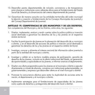 24
ESTATUTO DE CIUDADANÍA JUVENIL - LEY 1622 DE 2013
13.	Desarrollar pactos departamentales de inclusión, convivencia y de transparencia
entre jóvenes e instituciones como referentes éticos para el fortalecimiento del Estado
Social de Derecho y la dinamización del sistema departamental de juventud.
14. Garantizar de manera conjunta con las entidades territoriales del orden municipal
la elección y creación y fortalecimiento de los Consejos Municipales de Juventud y
del Consejo Departamental de Juventud.
ARTÍCULO 19. COMPETENCIAS DE LOS MUNICIPIOS Y DE LOS DISTRITOS.
Son competencias del Municipio y de los Distritos, entre otras, las siguientes:
1.	 Diseñar, implementar, evaluar y rendir cuentas sobre la política pública e inversión
social destinada a garantizar los derechos de los y las jóvenes en el respectivo
ámbito territorial.
2.	 Facilitar la participación de jóvenes en la planeación del desarrollo de su municipio
o distrito, y en el desarrollo de acciones de política e inversión social destinada a
garantizar los derechos de los y las jóvenes en el respectivo ámbito territorial.
3.	 Investigar, conocer y alimentar el sistema nacional de información sobre juventud a
partir de la realidad del municipio o distrito.
4.	 Investigar y validar en su territorio modelos propios de participación, garantía de
derechos de los jóvenes, inclusión en la oferta institucional del Estado, en generación
de oportunidades y capacidades en los jóvenes, e informar avances al departamento.
5.	 Diseñar una oferta programática para los jóvenes en el municipio o distrito a ejecutar
directamente o a través de alianzas, convenios con instituciones gubernamentales, no
gubernamentales y empresas que desarrollen oferta en el nivel municipal o distrital.
6.	 Promover la concurrencia efectiva para evitar la duplicidad de acciones entre la
nación, el departamento y el municipio o distrito.
7.	 Implementar estrategias para el fortalecimiento de capacidades de los jóvenes
como sujetos de derechos y protagonistas del desarrollo local o distrital.
 
