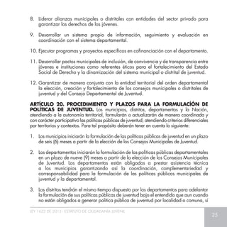 LEY 1622 DE 2013 - ESTATUTO DE CIUDADANÍA JUVENIL
25
8.	 Liderar alianzas municipales o distritales con entidades del sector privado para
garantizar los derechos de los jóvenes.
9.	 Desarrollar un sistema propio de información, seguimiento y evaluación en
coordinación con el sistema departamental.
10.	Ejecutar programas y proyectos específicos en cofinanciación con el departamento.
11.	Desarrollar pactos municipales de inclusión, de convivencia y de transparencia entre
jóvenes e instituciones como referentes éticos para el fortalecimiento del Estado
Social de Derecho y la dinamización del sistema municipal o distrital de juventud.
12.	Garantizar de manera conjunta con la entidad territorial del orden departamental
la elección, creación y fortalecimiento de los consejos municipales o distritales de
juventud y del Consejo Departamental de Juventud.
ARTÍCULO 20. PROCEDIMIENTO Y PLAZOS PARA LA FORMULACÍÓN DE
POLÍTICAS DE JUVENTUD. Los municipios, distritos, departamentos y la Nación,
atendiendo a la autonomía territorial, formularán o actualizarán de manera coordinada y
con carácter participativo las políticas públicas de juventud, atendiendo criterios diferenciales
por territorios y contextos. Para tal propósito deberán tener en cuenta lo siguiente:
1.	 Los municipios iniciarán la formulación de las políticas públicas de juventud en un plazo
de seis (6) meses a partir de la elección de los Consejos Municipales de Juventud.
2.	 Los departamentos iniciarán la formulación de las políticas públicas departamentales
en un plazo de nueve (9) meses a partir de la elección de los Consejos Municipales
de Juventud. Los departamentos están obligados a prestar asistencia técnica
a los municipios garantizando así la coordinación, complementariedad y
corresponsabilidad para la formulación de las políticas públicas municipales de
juventud y la departamental.
3.	 Los distritos tendrán el mismo tiempo dispuesto por los departamentos para adelantar
la formulación de sus políticas públicas de juventud bajo el entendido que aun cuando
no están obligados a generar política pública de juventud por localidad o comuna, sí
 
