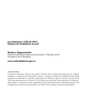 Ley Estatutaria 1622 de 2013
Estatuto de Ciudadanía Juvenil
Diseño y diagramación:
Dirección del Sistema Nacional de Juventud “Colombia Joven”
Presidencia de la República
www.colombiajoven.gov.co
NOTA EDITORIAL:
La Dirección del Sistema Nacional de Juventud “Colombia Joven” facilita este diseño para que cualquier
ciudadano o entidad territorial interesada en imprimir o compartir el Estatuto de Ciudadanía Juvenil pueda
reproducirlo manteniendo su contenido y diagramación sin alteración, según los términos de la Ley 23 de
1982 sobre derechos de autor, Artículo 41, la cual indica que es permitido a todos reproducir la Constitución,
leyes, decretos, ordenanzas, acuerdos, reglamentos, demás actos administrativos y decisiones judiciales, bajo
la obligación de conformarse puntualmente con la edición oficial, siempre y cuando no esté prohibido.
 
