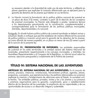 26
ESTATUTO DE CIUDADANÍA JUVENIL - LEY 1622 DE 2013
es necesario atender a la diversidad de cada uno de estos territorios, y reflejarla en
planes operativos que expliciten la inversión diferenciada que se ejecutará para la
garantía de derechos de los jóvenes que habitan en sus territorios.
4. 	 La Nación iniciará la formulación de la política pública nacional de juventud en
un plazo de doce (12) meses, contados a partir de la elección de los consejeros
de juventud municipales. La Nación está obligada a prestar ‘asistencia técnica
a los departamentos garantizando así la coordinación, complementariedad y
corresponsabilidad para la formulación de las políticas públicas municipales,
distritales, departamentales y la nacional.
Parágrafo: En donde hubiere política pública de juventud aprobada se deberá revisar y
actualizar desde un enfoque que permita establecer de manera diferencial las acciones
de política pública e inversión social para la garantía de los derechos de los jóvenes;
así como difundir de manera expedita, en un plazo no menor de tres (3) meses a partir
de la sanción de la presente ley.
ARTÍCULO 21. PRESENTACIÓN DE INFORMES. Las entidades responsables
de juventud en los entes territoriales y la entidad rectora del Sistema Nacional de
Juventudes, presentarán respectivamente a los concejos municipales, y distritales, las
Asambleas Departamentales y al Congreso de la República, un informe anual sobre los
avances, ejecución presupuestal y cumplimiento de la Política de Juventud.
ARTÍCULO 22. SISTEMA NACIONAL DE LAS JUVENTUDES. Es el conjunto de
actores, procesos, instancias, orientaciones, herramientas jurídicas, agendas, planes,
programas, y proyectos, que operativiza la ley y las políticas relacionadas con juventud,
mediante la creación y fortalecimiento de relaciones entre el Estado, la sociedad civil,
la familia, “las entidades públicas, privadas, mixtas y las y los jóvenes y sus procesos
y prácticas organizativas para la garantía, cumplimiento, goce o restablecimiento
efectivo de los derechos de las juventudes, la ampliación de sus capacidades y de sus
oportunidades de acceso a un desarrollo integral y sustentable.
TÍTULO IV: SISTEMA NACIONAL DE LAS JUVENTUDES
 
