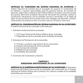 LEY 1622 DE 2013 - ESTATUTO DE CIUDADANÍA JUVENIL
27
ARTÍCULO 23. FUNCIONES DEL SISTEMA NACIONAL DE JUVENTUD. El
Sistema Nacional de Juventud será el encargado de propiciar el cumplimiento de
los derechos y mayores oportunidades para las personas jóvenes, de coordinar la
ejecución, seguimiento y evaluación de la Política Pública y los planes nacional y locales
de juventud, administrar el Sistema Nacional de información de juventudes, realizar la
coordinación intersectorial y de las entidades nacional y territoriales con el objeto de
lograr el reconocimiento de la juventud como actor estratégico de desarrollo, movilizar
masivamente a los jóvenes en torno a la lucha contra la corrupción, entre otros.
ARTÍCULO24.CONFORMACÍÓNDELSISTEMANACIONALDELASJUVENTUDES.
El Sistema Nacional de las Juventudes conformado por:
1. Subsistema Institucional de las Juventudes
1.1 El Consejo Nacional de Políticas Públicas de las Juventudes
1.2 Dependencias de las juventudes de las entidades territoriales
2. Subsistema de Participación de las Juventudes
2.1 Procesos y prácticas organizativas de los y las jóvenes
2.2 Espacios de participación de las juventudes
2.3 Los Consejos de Juventudes
2.4 Plataformas de Juventudes
2.5 Asambleas de Juventudes
3. Comisiones de Concertación y Decisión
ARTÍCULO25.ELSUBSISTEMAINSTITUCIONALDELASJUVENTUDES. El Subsistema
Institucional del Sistema Nacional de las Juventudes, está conformado por el Consejo
Nacional de Políticas Públicas de la Juventud y las instancias creadas en las entidades
territoriales para la juventud.
CAPÍTULO I
SUBSISTEMA INSTITUCIONAL DE LAS JUVENTUDES
 