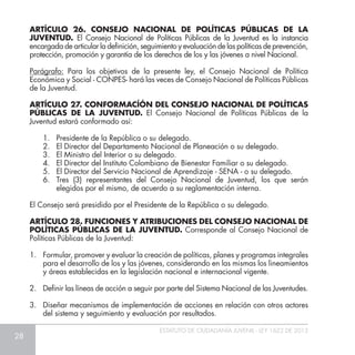 28
ESTATUTO DE CIUDADANÍA JUVENIL - LEY 1622 DE 2013
ARTÍCULO 26. CONSEJO NACIONAL DE POLÍTICAS PÚBLICAS DE LA
JUVENTUD. El Consejo Nacional de Políticas Públicas de la Juventud es la instancia
encargada de articular la definición, seguimiento y evaluación de las políticas de prevención,
protección, promoción y garantía de los derechos de los y las jóvenes a nivel Nacional.
Parágrafo: Para los objetivos de la presente ley, el Consejo Nacional de Política
Económica y Social - CONPES- hará las veces de Consejo Nacional de Políticas Públicas
de la Juventud.
ARTÍCULO 27. CONFORMACÍÓN DEL CONSEJO NACIONAL DE POLÍTICAS
PÚBLICAS DE LA JUVENTUD. El Consejo Nacional de Políticas Públicas de la
Juventud estará conformado así:
1.	 Presidente de la República o su delegado.
2.	 El Director del Departamento Nacional de Planeación o su delegado.
3.	 El Ministro del Interior o su delegado.
4.	 El Director del Instituto Colombiano de Bienestar Familiar o su delegado.
5.	 El Director del Servicio Nacional de Aprendizaje - SENA - o su delegado.
6.	 Tres (3) representantes del Consejo Nacional de Juventud, los que serán
elegidos por el mismo, de acuerdo a su reglamentación interna.
El Consejo será presidido por el Presidente de la República o su delegado.
ARTÍCULO 28. FUNCIONES Y ATRIBUCIONES DEL CONSEJO NACIONAL DE
POLÍTICAS PÚBLICAS DE LA JUVENTUD. Corresponde al Consejo Nacional de
Políticas Públicas de la Juventud:
1.	 Formular, promover y evaluar la creación de políticas, planes y programas integrales
para el desarrollo de los y las jóvenes, considerando en las mismas los lineamientos
y áreas establecidas en la legislación nacional e internacional vigente.
2. 	 Definir las líneas de acción a seguir por parte del Sistema Nacional de las Juventudes.
3.	 Diseñar mecanismos de implementación de acciones en relación con otros actores
del sistema y seguimiento y evaluación por resultados.
 