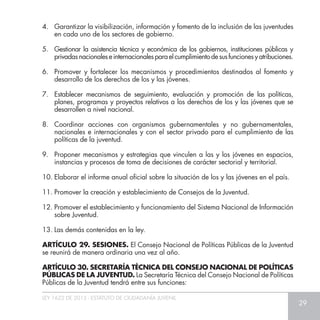 LEY 1622 DE 2013 - ESTATUTO DE CIUDADANÍA JUVENIL
29
4.	 Garantizar la visibilización, información y fomento de la inclusión de las juventudes
en cada uno de los sectores de gobierno.
5.	 Gestionar la asistencia técnica y económica de los gobiernos, instituciones públicas y
privadasnacionaleseinternacionalesparaelcumplimientodesusfuncionesyatribuciones.
6.	 Promover y fortalecer los mecanismos y procedimientos destinados al fomento y
desarrollo de los derechos de los y las jóvenes.
7.	 Establecer mecanismos de seguimiento, evaluación y promoción de las políticas,
planes, programas y proyectos relativos a los derechos de los y las jóvenes que se
desarrollen a nivel nacional.
8.	 Coordinar acciones con organismos gubernamentales y no gubernamentales,
nacionales e internacionales y con el sector privado para el cumplimiento de las
políticas de la juventud.
9.	 Proponer mecanismos y estrategias que vinculen a las y los jóvenes en espacios,
instancias y procesos de toma de decisiones de carácter sectorial y territorial.
10.	Elaborar el informe anual oficial sobre la situación de los y las jóvenes en el país.
11.	Promover la creación y establecimiento de Consejos de la Juventud.
12.	Promover el establecimiento y funcionamiento del Sistema Nacional de Información
sobre Juventud.
13.	Las demás contenidas en la ley.
ARTÍCULO 29. SESIONES. El Consejo Nacional de Políticas Públicas de la Juventud
se reunirá de manera ordinaria una vez al año.
ARTÍCULO 30. SECRETARÍA TÉCNICA DEL CONSEJO NACIONAL DE POLÍTICAS
PÚBLICAS DE LA JUVENTUD. La Secretaría Técnica del Consejo Nacional de Políticas
Públicas de la Juventud tendrá entre sus funciones:
 