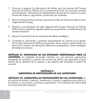 30
ESTATUTO DE CIUDADANÍA JUVENIL - LEY 1622 DE 2013
1.	 Convocar y preparar los documentos de trabajo para las sesiones del Consejo
Nacional de Políticas Públicas de la Juventud priorizando las reuniones previstas
para planeación, mecanismos de implementación de acciones en relación con otros
actores del sistema y seguimiento y evaluación por resultados.
2.	 Llevar la memoria de las reuniones y garantizar el flujo de información dentro de los
integrantes del Consejo.
3.	 Presentar a consideración de cada integrante del Consejo Nacional de Políticas
Públicas de la Juventud las agendas públicas para garantizar su implementación de
manera transversal.
4.	 Apoyar la constitución de las comisiones de trabajo estratégico.
5.	 Consolidar la información y presentar semestralmente los informes de la gestión
del Consejo Nacional de Políticas de Juventud, de los avances institucionales por
sector en la inclusión de información diferencial, presupuestos y líneas estrategias
de trabajo con jóvenes.
ARTÍCULO 31. INSTANCIAS DE LAS ENTIDADES TERRITORIALES PARA LA
JUVENTUD. Las Entidades territoriales contarán con una estructura organizativa
encargada de coordinar y articular las acciones de política que garanticen el goce
efectivo de los derechos de la juventud, y que además esté articulada al sistema de
juventud.
ARTÍCULO 32. SUBSISTEMA DE PARTICIPACÍÓN DE LAS JUVENTUDES. Es
el conjunto de actores, instancias, mecanismos, procesos y agendas propias de los y
las jóvenes, y sus procesos y prácticas organizativas. Se constituyen de conformidad
con el principio de autonomía.
CAPÍTULO II
SUBSISTEMA DE PARTICIPACIÓN DE LAS JUVENTUDES
 