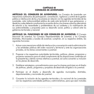 LEY 1622 DE 2013 - ESTATUTO DE CIUDADANÍA JUVENIL
31
ARTÍCULO 33. CONSEJOS DE JUVENTUDES. Los Consejos de Juventudes son
mecanismos autónomos de participación, concertación, vigilancia y control de la gestión
pública e interlocución de los y las jóvenes en relación con las agendas territoriales de las
juventudes, ante institucionalidad pública de cada ente territorial al que pertenezcan, y
desde las cuales deberán canalizarse los acuerdos de los y las jóvenes sobre las alternativas
de solución a las necesidades y problemáticas de sus contextos y la visibilización de
sus potencialidades y propuestas para su desarrollo social, político y cultural ante los
gobiernos territoriales y nacional.
ARTÍCULO 34. FUNCIONES DE LOS CONSEJOS DE JUVENTUD. El Consejo
Nacional de Juventud, los Consejos Departamentales de Juventud, y los Consejos
Distritales, Municipales y Locales de Juventud, cumplirán, en su respectivo ámbito, las
siguientes funciones:
1.	 Actuar como mecanismo válido de interlocución y concertación ante la administración
y las entidades públicas del orden nacional y territorial y ante las organizaciones
privadas, en los temas concernientes a juventud.
2.	 Proponer a las respectivas autoridades territoriales, políticas, planes, programas y
proyectos necesarios para el cabal cumplimiento de las disposiciones contenidas en
la presente ley y demás normas relativas a juventud, así como concertar su inclusión
en los planes de desarrollo.
3.	 Establecer estrategias y procedimientos para que los jóvenes participen en el diseño
de políticas, planes, programas y proyectos de desarrollo dirigidos a la juventud.
4.	Participar en el diseño y desarrollo de agendas municipales, distritales,
departamentales y nacionales de juventud.
5.	 Concertar la inclusión de las agendas territoriales y la nacional de las juventudes
con las respectivas autoridades políticas y administrativas, para que sean incluidas
CAPÍTULO III
CONSEJOS DE JUVENTUDES
 