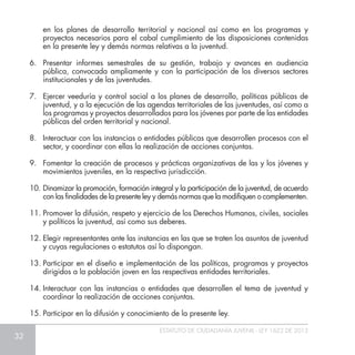 32
ESTATUTO DE CIUDADANÍA JUVENIL - LEY 1622 DE 2013
en los planes de desarrollo territorial y nacional así como en los programas y
proyectos necesarios para el cabal cumplimiento de las disposiciones contenidas
en la presente ley y demás normas relativas a la juventud.
6.	 Presentar informes semestrales de su gestión, trabajo y avances en audiencia
pública, convocada ampliamente y con la participación de los diversos sectores
institucionales y de las juventudes.
7.	 Ejercer veeduría y control social a los planes de desarrollo, políticas públicas de
juventud, y a la ejecución de las agendas territoriales de las juventudes, así como a
los programas y proyectos desarrollados para los jóvenes por parte de las entidades
públicas del orden territorial y nacional.
8.	 Interactuar con las instancias o entidades públicas que desarrollen procesos con el
sector, y coordinar con ellas la realización de acciones conjuntas.
9.	 Fomentar la creación de procesos y prácticas organizativas de las y los jóvenes y
movimientos juveniles, en la respectiva jurisdicción.
10.	Dinamizar la promoción, formación integral y la participación de la juventud, de acuerdo
con las finalidades de la presente ley y demás normas que la modifiquen o complementen.
11.	Promover la difusión, respeto y ejercicio de los Derechos Humanos, civiles, sociales
y políticos la juventud, así como sus deberes.
12.	Elegir representantes ante las instancias en las que se traten los asuntos de juventud
y cuyas regulaciones o estatutos así lo dispongan.
13.	Participar en el diseño e implementación de las políticas, programas y proyectos
dirigidos a la población joven en las respectivas entidades territoriales.
14.	Interactuar con las instancias o entidades que desarrollen el tema de juventud y
coordinar la realización de acciones conjuntas.
15.	Participar en la difusión y conocimiento de la presente ley.
 