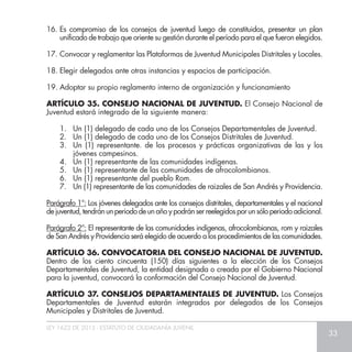 LEY 1622 DE 2013 - ESTATUTO DE CIUDADANÍA JUVENIL
33
16.	Es compromiso de los consejos de juventud luego de constituidos, presentar un plan
unificado de trabajo que oriente su gestión durante el período para el que fueron elegidos.
17.	Convocar y reglamentar las Plataformas de Juventud Municipales Distritales y Locales.
18.	Elegir delegados ante otras instancias y espacios de participación.
19.	Adoptar su propio reglamento interno de organización y funcionamiento
ARTÍCULO 35. CONSEJO NACIONAL DE JUVENTUD. El Consejo Nacional de
Juventud estará integrado de la siguiente manera:
1.	 Un (1) delegado de cada uno de los Consejos Departamentales de Juventud.
2.	 Un (1) delegado de cada uno de los Consejos Distritales de Juventud.
3.	 Un (1) representante. de los procesos y prácticas organizativas de las y los
jóvenes campesinos.
4.	 Un (1) representante de las comunidades indígenas.
5.	 Un (1) representante de las comunidades de afrocolombianos.
6.	 Un (1) representante del pueblo Rom.
7.	 Un (1) representante de las comunidades de raizales de San Andrés y Providencia.
Parágrafo 1°: Los jóvenes delegados ante los consejos distritales, departamentales y el nacional
dejuventud,tendránunperiododeunañoypodránserreelegidosporunsóloperiodoadicional.
Parágrafo 2°: El representante de las comunidades indígenas, afrocolombianas, rom y raizales
de San Andrés y Providencia será elegido de acuerdo a los procedimientos de las comunidades.
ARTÍCULO 36. CONVOCATORIA DEL CONSEJO NACIONAL DE JUVENTUD.
Dentro de los ciento cincuenta (150) días siguientes a la elección de los Consejos
Departamentales de Juventud, la entidad designada o creada por el Gobierno Nacional
para la juventud, convocará la conformación del Consejo Nacional de Juventud.
ARTÍCULO 37. CONSEJOS DEPARTAMENTALES DE JUVENTUD. Los Consejos
Departamentales de Juventud estarán integrados por delegados de los Consejos
Municipales y Distritales de Juventud.
 