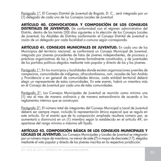 LEY 1622 DE 2013 - ESTATUTO DE CIUDADANÍA JUVENIL
35
Parágrafo 1°: El Consejo Distrital de Juventud de Bogotá, D. C., será integrado por un
(1) delegado de cada uno de los Consejos Locales de Juventud.
ARTÍCULO 40. CONVOCATORIA Y COMPOSICÍÓN DE LOS CONSEJOS
DISTRITALES DE JUVENTUD. De conformidad con el régimen administrativo del
Distrito, dentro de los treinta (30) días siguientes a la elección de los Consejos Locales
de Juventud, los Alcaldes de Distritos conformarán el Consejo Distrital de Juventud a
razón de un delegado por cada localidad o comuna según corresponda.
ARTÍCULO 41. CONSEJOS MUNICIPALES DE JUVENTUD. En cada uno de los
Municipios del territorio nacional, se conformará un Consejo Municipal de Juventud,
integrado por jóvenes procedentes de listas de jóvenes independientes, de procesos y
prácticas organizativas de las y los jóvenes formalmente constituidos, y de juventudes
de los partidos políticos elegidos mediante voto popular y directo de las y los jóvenes.
Parágrafo 1°: En los municipios y localidades donde existan organizaciones juveniles de
campesinos, comunidades de indígenas, afrocolombianos, rom, raizales de San Andrés
y Providencia o en general de comunidades étnicas, cada entidad territorial deberá
elegir un representante de estas comunidades. En este evento, habrá un miembro más
en el Consejo de Juventud por cada una de tales comunidades.
Parágrafo 2°: Los Consejos Municipales de Juventud se reunirán como mínimo una
(1) vez al mes de manera ordinaria y de manera extraordinaria de acuerdo a los
reglamentos internos que se construyan.
Parágrafo 3°: El número total de integrantes del Consejo Municipal o Local de Juventud
deberá ser siempre impar, incluida la representación étnica especial que se regula en
este artículo. En el evento que de la composición ampliada resultare número par, se
aumentará o disminuirá en un (1) miembro según lo establecido en el artículo 49, sin
apartarse del rango mínimo o máximo allí fijado.
ARTÍCULO 42. COMPOSICIÓN BÁSICA DE LOS CONSEJOS MUNICIPALES Y
LOCALES DE JUVENTUD. Los Consejos Municipales y Locales de Juventud se integrarán
por un número impar de miembros, no menor de siete (7) ni mayor de diecisiete (17), elegidos
mediante el voto popular y directo de los jóvenes inscritos en la respectiva jurisdicción.
 