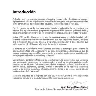 Juan Carlos Reyes Cañón
Director del Sistema Nacional de Juventud “Colombia Joven”
Introducción
Colombia está pasando por una época histórica. Los cerca de 13 millones de jóvenes,
representan el 27% de la población, lo cual les ha otorgado una gran responsabilidad
como constructores de una sociedad educada, con equidad social y en paz.
Esta, la generación de la paz, tiene como desafío la aplicación de los principios que
inspiran esta Ley y las medidas que permiten la garantía de los derechos y deberes de las y
los jóvenes del país en el marco de sus relaciones con otros jóvenes, la sociedad y el Estado.
La Ley 1622 de 2013 lleva un poco más de un año de vigencia, y le ha brindado a la
juventud colombiana una serie de herramientas que han impulsado debates, en torno
a la formulación de políticas, planes y programas, que impacten a todos aquellos que
están entre los 14 y 28 años, a lo largo del territorio nacional.
El Estatuto de Ciudadanía Juvenil plantea acciones y estrategias para orientar la
actividad del Estado y la sociedad civil, así como generar las condiciones para que de
manera autónoma, responsable y trascendente, la juventud pueda ejercer su ciudadanía
y sus proyectos de vida individuales y colectivos.
Como Director del Sistema Nacional de Juventud los invito a aprovechar esta Ley como
una herramienta generadora de oportunidades, la cual les permitirá participar en la
construcción de Nuestra Colombia Joven; definir la agenda política; articular en los
ámbitos social, económico, político, cultural y ambiental de la nación la incidencia
juvenil y así mismo, garantizar el reconocimiento de las y los jóvenes como actores
fundamentales de la sociedad.
Me siento orgulloso de lo logrado con esta Ley y desde Colombia Joven seguiremos
trabajando por dar a la ciudadanía juvenil la importancia que merece.
 