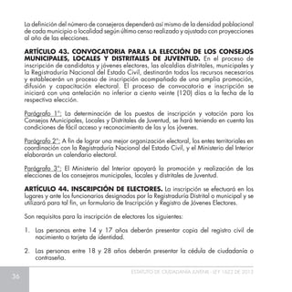 36
ESTATUTO DE CIUDADANÍA JUVENIL - LEY 1622 DE 2013
La definición del número de consejeros dependerá así mismo de la densidad poblacional
de cada municipio o localidad según último censo realizado y ajustado con proyecciones
al año de las elecciones.
ARTÍCULO 43. CONVOCATORIA PARA LA ELECCIÓN DE LOS CONSEJOS
MUNICIPALES, LOCALES Y DISTRITALES DE JUVENTUD. En el proceso de
inscripción de candidatos y jóvenes electores, las alcaldías distritales, municipales y
la Registraduría Nacional del Estado Civil, destinarán todos los recursos necesarios
y establecerán un proceso de inscripción acompañado de una amplia promoción,
difusión y capacitación electoral. El proceso de convocatoria e inscripción se
iniciará con una antelación no inferior a ciento veinte (120) días a la fecha de la
respectiva elección.
Parágrafo 1°: La determinación de los puestos de inscripción y votación para los
Consejos Municipales, Locales y Distritales de Juventud, se hará teniendo en cuenta las
condiciones de fácil acceso y reconocimiento de las y los jóvenes.
Parágrafo 2°: A fin de lograr una mejor organización electoral, los entes territoriales en
coordinación con la Registraduría Nacional del Estado Civil, y el Ministerio del Interior
elaborarán un calendario electoral.
Parágrafo 3°: El Ministerio del Interior apoyará la promoción y realización de las
elecciones de los consejeros municipales, locales y distritales de Juventud.
ARTÍCULO 44. INSCRIPCIÓN DE ELECTORES. La inscripción se efectuará en los
lugares y ante los funcionarios designados por la Registraduría Distrital o municipal y se
utilizará para tal fin, un formulario de Inscripción y Registro de Jóvenes Electores.
Son requisitos para la inscripción de electores los siguientes:
1.	 Las personas entre 14 y 17 años deberán presentar copia del registro civil de
nacimiento o tarjeta de identidad.
2.	 Las personas entre 18 y 28 años deberán presentar la cédula de ciudadanía o
contraseña.
 