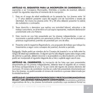 LEY 1622 DE 2013 - ESTATUTO DE CIUDADANÍA JUVENIL
37
ARTÍCULO 45. REQUISITOS PARA LA INSCRIPCIÓN DE CANDIDATOS. Los
aspirantes a ser Consejeros Municipales, Distritales o Locales de Juventud, deberán
cumplir los siguientes requisitos al momento de la inscripción:
1.	 Estar en el rango de edad establecido en la presente ley. Los jóvenes entre 14
y 17 años deberán presentar copia del registro civil de nacimiento o tarjeta de
identidad. Así mismo los jóvenes entre 18 y 28 años deberán presentar la cédula
de ciudadanía o contraseña.
2.	 Tener domicilio o demostrar que realiza una actividad laboral, educativa o de
trabajo comunitario, en el territorio al cual aspira representar, mediante declaración
juramentada ante una Notaría.
3.	 Estar inscrito en una lista presentada por los jóvenes independientes, o por un
movimiento o partido político con personería jurídica. En el caso de los procesos y
prácticas organizativas juveniles ser postulado por una de ellas.
4.	 Presentar ante la respectiva Registraduría, una propuesta de trabajo que indique los
lineamientos a seguir como consejero de juventud, durante su periodo.
Parágrafo: Nadie podrá ser miembro de los Consejos de Juventud si no se halla entre los
rangos de edad aquí establecidos. Si alguien que ha sido elegido supera estos rangos antes
de culminar su período, deberá renunciar o se procederá a su desvinculación y en tal caso,
podrá ser incorporado el siguiente integrante de su lista o suplente según sea el caso.
ARTÍCULO 46. CANDIDATOS. La inscripción de las listas que sean presentadas
directamente por los jóvenes independientes, deberán tener el respaldo de un número
de firmas correspondiente al uno (1 %) por ciento del registro de jóvenes electores del
municipio. El número de candidatos inscritos en cada lista presentada directamente por
las y los jóvenes, no podrá exceder el número de miembros a proveer determinado por
la entidad territorial.
ARTÍCULO47.CANDIDATOSPORPROCESOSYPRÁCTICASORGANIZATIVAS
DE LAS Y LOS JÓVENES FORMALMENTE CONSTITUIDOS. Los procesos y prácticas
organizativas de las y los jóvenes formalmente constituidos cuya existencia formal no
 