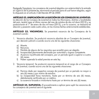 LEY 1622 DE 2013 - ESTATUTO DE CIUDADANÍA JUVENIL
39
Parágrafo Transitorio: Los consejeros de juventud elegidos con anterioridad a la entrada
en vigencia de la presente ley, terminarán el período para el cual fueron elegidos, según
lo dispuesto en el artículo 3 del Decreto 89 de 2000.
ARTÍCULO 52. UNIFICACIÓN DE LA ELECCIÓN DE LOS CONSEJOS DE JUVENTUD.
La elección de los Consejos de Juventud en todos los Municipios, distritos y localidades
del país, tendrá lugar el último viernes del mes de octubre de dos mil doce (2012) y se
posesionarán el 1° de enero de dos mil trece (2013), y en lo sucesivo, se realizará tal
elección y posesión cada cuatro años, en las mismas fechas anteriormente establecidas.
ARTÍCULO 53. VACANCIAS. Se presentará vacancia de los Consejeros de la
Juventud cuando:
1.	 Vacancia absoluta. Se producirá vacancia absoluta de un Consejero de Juventud,
por decisión judicial o cuando ocurra una de las siguientes situaciones:
a)	Muerte.
b)	Renuncia.
c)	 Pérdida de alguno de los requisitos que acreditó para ser elegido.
d)	 Incapacidad permanente declarada por autoridad u órgano competente.
e)	 Ausencia injustificada del consejero, por un período igual o superior a cuatro
(4) meses.
f)	 Haber superado la edad prevista en esta ley.
2.	 Vacancia temporal. Se producirá vacancia temporal en el cargo de un Consejero
de Juventud, cuando ocurra una de las siguientes situaciones:
a)	 Permiso dado por respectivo consejo de juventud por un período no mayor a
seis (6) meses y por motivo de estudios.
b)	 La incapacidad física transitoria, hasta por un término de seis (6) meses,
debidamente certificada por un médico.
c)	 La ausencia forzada e involuntaria hasta por un término de seis (6) meses.
ARTÍCULO 54. SUPLENCIA. El procedimiento a aplicar para suplir las vacancias de
los consejeros de juventud será el siguiente:
 