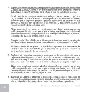 40
ESTATUTO DE CIUDADANÍA JUVENIL - LEY 1622 DE 2013
1.	 Suplenciadevacanciasabsolutasotemporalesdelosconsejerosdistritales,municipales
y locales de juventud. Cuando se produzca vacancia absoluta o temporal, esta será
cubierta por el siguiente candidato de la lista de la cual fue elegido el o la joven.
	 En el caso de un consejero electo como delegado de un proceso o práctica
organizativa formalmente constituida lo reemplazará su suplente o en su defecto
quien designe el respectivo proceso y práctica organizativa de acuerdo con sus
estatutos y mediante acta aprobada por sus miembros y debidamente inscrita en
respectiva Registraduría del Estado Civil.
	 Quien entre a suplir una vacancia absoluta o temporal, de un consejero de los que
habla este artículo, sólo podrá ejercer por el tiempo que faltare para culminar el
período del respectivo Consejo de Juventud, o por el período dado por el permiso,
incapacidad o ausencia forzada, según el caso.
	 Cuando no exista disponibilidad en la lista correspondiente para suplir la vacante, esta
será llenada de las restantes listas que hayan obtenido la siguiente votación más alta.
	 El alcalde, dentro de los quince (15) días hábiles siguientes a la declaratoria de
vacancia, llamará al candidato/a que se encuentre apto para suplir la vacancia
para que tomen posesión del cargo vacante.
2.	 Suplencia de vacancias absolutas o temporales de los consejeros distritales y
departamentales de juventud. Cuando se produzca vacancia absoluta o temporal,
esta será cubierta por una nueva delegación del consejo municipal o local, o de la
provincia o subregión de la cual hacía parte el o la joven que deja la delegación.
	 Quien entre a suplir una vacancia absoluta o temporal de un consejero de los que
habla este artículo, sólo podrá ejercer por el tiempo que faltare para culminar el
período del respectivo Consejo de Juventud o por el período dado por el permiso,
incapacidad o ausencia forzada, según el caso.
3.	 Suplencia de vacancias absolutas o temporales de los consejeros nacionales de
juventud. Cuando se produzca vacancia absoluta o temporal, esta será cubierta por
el o la delegado/a del consejo departamental de juventud correspondiente.
 