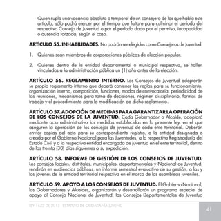 LEY 1622 DE 2013 - ESTATUTO DE CIUDADANÍA JUVENIL
41
	 Quien supla una vacancia absoluta o temporal de un consejero de los que habla este
artículo, sólo podrá ejercer por el tiempo que faltare para culminar el período del
respectivo Consejo de Juventud o por el período dado por el permiso, incapacidad
o ausencia forzada, según el caso.
ARTÍCULO 55. INHABILIDADES. No podrán ser elegidos como Consejeros de Juventud:
1. 	 Quienes sean miembros de corporaciones públicas de elección popular.
2. 	Quienes dentro de la entidad departamental o municipal respectiva, se hallen
vinculados a la administración pública un (1) año antes de la elección.
ARTÍCULO 56. REGLAMENTO INTERNO. Los Consejos de Juventud adoptarán
su propio reglamento interno que deberá contener las reglas para su funcionamiento,
organización interna, composición, funciones, modos de convocatoria, periodicidad de
las reuniones, mecanismos para toma de decisiones, régimen disciplinario, formas de
trabajo y el procedimiento para la modificación de dicho reglamento.
ARTÍCULO57.ADOPCIÓNDEMEDIDASPARAGARANTIZARLAOPERACIÓN
DE LOS CONSEJOS DE LA JUVENTUD. Cada Gobernador o Alcalde, adoptará
mediante acto administrativo las medidas establecidas en la presente ley, en el que
aseguren la operación de los consejos de juventud de cada ente territorial. Deberán
enviar copias del acto para su correspondiente registro, a la entidad designada o
creada por el Gobierno Nacional para las Juventudes, a la respectiva Registraduría del
Estado Civil y a la respectiva entidad encargada de juventud en el ente territorial, dentro
de los treinta (30) días siguientes a su expedición.
ARTÍCULO 58. INFORME DE GESTIÓN DE LOS CONSEJOS DE JUVENTUD.
Los consejos locales, distritales, municipales, departamentales y Nacional de Juventud,
rendirán en audiencias públicas, un informe semestral evaluativo de su gestión, a las y
los jóvenes de la entidad territorial respectiva en el marco de las asambleas juveniles.
ARTÍCULO 59. APOYO A LOS CONSEJOS DE JUVENTUD. El Gobierno Nacional,
los Gobernadores y Alcaldes, organizarán y desarrollarán un programa especial de
apoyo al Consejo Nacional de Juventud, los Consejos Departamentales de Juventud
 