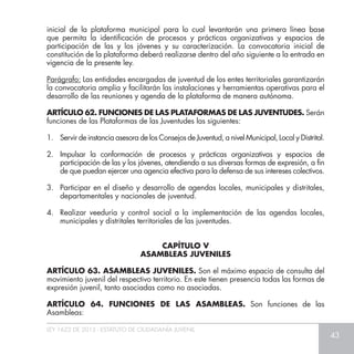 LEY 1622 DE 2013 - ESTATUTO DE CIUDADANÍA JUVENIL
43
ARTÍCULO 63. ASAMBLEAS JUVENILES. Son el máximo espacio de consulta del
movimiento juvenil del respectivo territorio. En este tienen presencia todas las formas de
expresión juvenil, tanto asociadas como no asociadas.
ARTÍCULO 64. FUNCIONES DE LAS ASAMBLEAS. Son funciones de las
Asambleas:
CAPÍTULO V
ASAMBLEAS JUVENILES
inicial de la plataforma municipal para lo cual levantarán una primera línea base
que permita la identificación de procesos y prácticas organizativas y espacios de
participación de las y los jóvenes y su caracterización. La convocatoria inicial de
constitución de la plataforma deberá realizarse dentro del año siguiente a la entrada en
vigencia de la presente ley.
Parágrafo: Las entidades encargadas de juventud de los entes territoriales garantizarán
la convocatoria amplia y facilitarán las instalaciones y herramientas operativas para el
desarrollo de las reuniones y agenda de la plataforma de manera autónoma.
ARTÍCULO 62. FUNCIONES DE LAS PLATAFORMAS DE LAS JUVENTUDES. Serán
funciones de las Plataformas de las Juventudes las siguientes:
1. 	 Servir de instancia asesora de los Consejos de Juventud, a nivel Municipal, Local y Distrital.
2. 	Impulsar la conformación de procesos y prácticas organizativas y espacios de
participación de las y los jóvenes, atendiendo a sus diversas formas de expresión, a fin
de que puedan ejercer una agencia efectiva para la defensa de sus intereses colectivos.
3. 	 Participar en el diseño y desarrollo de agendas locales, municipales y distritales,
departamentales y nacionales de juventud.
4. 	Realizar veeduría y control social a la implementación de las agendas locales,
municipales y distritales territoriales de las juventudes.
 