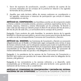 44
ESTATUTO DE CIUDADANÍA JUVENIL - LEY 1622 DE 2013
1.	 Servir de escenario de socialización, consulta y rendición de cuentas de las
acciones realizadas por los consejos de la juventud en relación a las agendas
territoriales de las juventudes.
2.	 Aquellas que cada territorio defina de manera autónoma en consideración a
las agendas, mecanismos e instancias de participación que articula el sistema,
contemplados en esta ley.
ARTÌCULO 65. COMPOSICIÓN. Las Asambleas juveniles son de composición amplia
y diversa y estarán convocados jóvenes, procesos y prácticas organizativas de las y los
jóvenes, espacios, instancias y actores relacionados con las juventudes. Se llevarán a
cabo cada seis (6) meses por derecho propio el último fin de semana del mes de enero y
del mes de julio de cada año, y a convocatoria de los consejos de la juventud.
Parágrafo: Como producto de cada Asamblea, la secretaría técnica de la agenda
levantará un informe que será público y servirá como insumo para la toma de decisiones
en cada una de las correspondientes Comisiones de Concertación y Decisión.
ARTÍCULO 66. SESIONES. Las Comisiones de Concertación y Decisión se convocarán
obligatoriamente por el Alcalde o el Gobernador según corresponda como mínimo 4 veces
de manera ordinaria al año, con la anticipación necesaria para incidir en la planificación de
acciones y presupuestos de cada ente territorial y la incorporación de las agendas construidas
conjuntamente en los Planes Operativos Anuales de Inversión -POAI-. Se convocarán de
manera extraordinaria cada vez que dos o más delegados a la Comisión lo soliciten.
Parágrafo 1: La presidencia de las sesiones de las Comisiones de Concertación y
Decisión será rotativa por periodos de 6 meses alternando entre los delegados de los
jóvenes y del gobierno.
Parágrafo 2: Las convocatorias a las sesiones ordinarias y su desarrollo, serán
acompañadas por el Ministerio público en cada ente territorial, como garante de la
realización de las mismas y de su cumplimiento.
ARTÍCULO 67. COMISIONES DE CONCERTACIÓN Y DECISIÓN DEL SISTEMA
NACIONAL DE LAS JUVENTUDES. Las Comisiones de Concertación y Decisión del
 