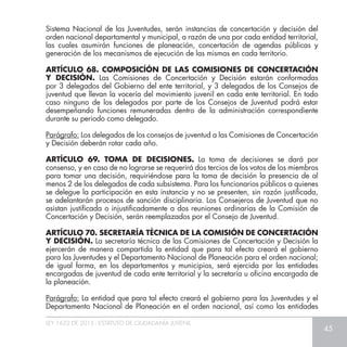 LEY 1622 DE 2013 - ESTATUTO DE CIUDADANÍA JUVENIL
45
Sistema Nacional de las Juventudes, serán instancias de concertación y decisión del
orden nacional departamental y municipal, a razón de una por cada entidad territorial,
las cuales asumirán funciones de planeación, concertación de agendas públicas y
generación de los mecanismos de ejecución de las mismas en cada territorio.
ARTÍCULO 68. COMPOSICÍÓN DE LAS COMISIONES DE CONCERTACIÓN
Y DECISIÓN. Las Comisiones de Concertación y Decisión estarán conformadas
por 3 delegados del Gobierno del ente territorial, y 3 delegados de los Consejos de
juventud que llevan la vocería del movimiento juvenil en cada ente territorial. En todo
caso ninguno de los delegados por parte de los Consejos de Juventud podrá estar
desempeñando funciones remuneradas dentro de la administración correspondiente
durante su periodo como delegado.
Parágrafo: Los delegados de los consejos de juventud a las Comisiones de Concertación
y Decisión deberán rotar cada año.
ARTÍCULO 69. TOMA DE DECISIONES. La toma de decisiones se dará por
consenso, y en caso de no lograrse se requerirá dos tercios de los votos de los miembros
para tomar una decisión, requiriéndose para la toma de decisión la presencia de al
menos 2 de los delegados de cada subsistema. Para los funcionarios públicos a quienes
se delegue la participación en esta instancia y no se presenten, sin razón justificada,
se adelantarán procesos de sanción disciplinaria. Los Consejeros de Juventud que no
asistan justificada o injustificadamente a dos reuniones ordinarias de la Comisión de
Concertación y Decisión, serán reemplazados por el Consejo de Juventud.
ARTÍCULO 70. SECRETARÍA TÉCNICA DE LA COMISIÓN DE CONCERTACIÓN
Y DECISIÓN. La secretaría técnica de las Comisiones de Concertación y Decisión la
ejercerán de manera compartida la entidad que para tal efecto creará el gobierno
para las Juventudes y el Departamento Nacional de Planeación para el orden nacional;
de igual forma, en los departamentos y municipios, será ejercida por las entidades
encargadas de juventud de cada ente territorial y la secretaría u oficina encargada de
la planeación.
Parágrafo: La entidad que para tal efecto creará el gobierno para las Juventudes y el
Departamento Nacional de Planeación en el orden nacional, así como las entidades
 