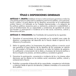 LEY 1622 DE 2013 - ESTATUTO DE CIUDADANÍA JUVENIL
1
TÍTULO I: DISPOSICIONES GENERALES
ARTÍCULO 1°. OBJETO. Establecer el marco institucional para garantizar a todos los
y las jóvenes el ejercicio pleno de la ciudadanía juvenil en los ámbitos, civil o personal,
social y público, el goce efectivo de los derechos reconocidos en el ordenamiento
jurídico interno y lo ratificado en los Tratados Internacionales, y la adopción de
las políticas públicas necesarias para su realización, protección y sostenibilidad; y
para el fortalecimiento de sus capacidades y condiciones de igualdad de acceso
que faciliten su participación e incidencia en la vida social, económica, cultural y
democrática del país.
ARTÍCULO 2°. FINALIDADES. Son finalidades de la presente ley las siguientes:
1. 	Garantizar el reconocimiento de las juventudes en la sociedad como sujeto de
derechos y protagonistas del desarrollo de la Nación desde el ejercicio de la
diferencia y la autonomía.
2. 	 Definir la agenda política, los lineamientos de políticas públicas e inversión social
que garanticen el goce efectivo de los derechos de las juventudes en relación
con la sociedad y el Estado; la articulación en todos los ámbitos de gobierno,
la cualificación y armonización de la oferta y el proceso de formación política y
técnica dirigida a los jóvenes, servidores públicos y sociedad en general.
3. 	 Garantizar la participación, concertación e incidencia de las y los jóvenes sobre
decisiones que los afectan en los ámbitos social, económico, político, cultural y
ambiental de la Nación.
4. 	 Posibilitar y propender el desarrollo de las capacidades, competencias individuales
y colectivas desde el ejercicio de derechos y deberes orientados a la construcción
de lo público.
El CONGRESO DE COLOMBIA,
DECRETA:
 