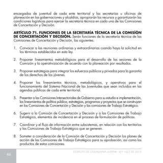 46
ESTATUTO DE CIUDADANÍA JUVENIL - LEY 1622 DE 2013
encargadas de juventud de cada ente territorial y las secretarías u oficinas de
planeación en las gobernaciones y alcaldías, apropiarán los recursos y garantizarán las
condiciones logísticas para ejercer la secretaría técnica en cada una de las Comisiones
de Concertación y Decisión.
ARTÍCULO 71. FUNCIONES DE LA SECRETARÍA TÉCNICA DE LA COMISÍÓN
DE CONCERTACIÓN Y DECISIÓN. Serán funciones de la secretaría técnica de las
Comisiones de Concertación y Decisión, las siguientes:
1. 	 Convocar a las reuniones ordinarias y extraordinarias cuando haya la solicitud en
los términos establecidos en esta ley.
2. 	Proponer lineamientos metodológicos para el desarrollo de las sesiones de la
Comisión y la operativización de acuerdo con la planeación por resultados.
3. 	 Proponer estrategias para integrar los esfuerzos públicos y privados para la garantía
de los derechos de los jóvenes.
4. 	Proponer los lineamientos técnicos, metodológicos, y operativos para el
funcionamiento del Sistema Nacional de las Juventudes que sean incluidos en las
agendas públicas de cada ente territorial.
5.	 Presentar a las Comisiones Intersectoriales de Gobierno para su estudio e implementación,
los lineamientos de política pública, estrategias, programas y proyectos que se construyan
en las Comisiones de Concertación y Decisión y las comisiones de Trabajo Estratégico.
6.	 Sugerir a la Comisión de Concertación y Decisión y a las Comisiones de Trabajo
Estratégico, elementos de incidencia en el proceso de formulación de políticas.
7. 	 Coordinar y el flujo de información entre subsistemas, en relación con los territorios
y las Comisiones de Trabajo Estratégico que se generen.
8. 	 Someter a consideración de la Comisión de Concertación y Decisión los planes de
acción de las Comisiones de Trabajo Estratégico para su aprobación, así como los
productos de estas comisiones.
 