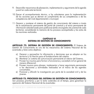 LEY 1622 DE 2013 - ESTATUTO DE CIUDADANÍA JUVENIL
47
9. 	 Desarrollar mecanismos de planeación, implementación y seguimiento de la agenda
juvenil en cada ente territorial.
10.	Ejercer el acompañamiento técnico, a los subsistemas para la implementación
de las acciones que se deriven en cumplimiento de sus competencias o de las
competencias del nivel departamental o municipal.
11.	Generar y mantener el sistema de gestión de conocimiento del sistema a través
de la actualización permanente del portal de juventud y el envío permanente de
información estandarizada para publicarse (entes encargados de juventud de cada
territorio), consolidando la memoria de los procesos acompañados y las actas de
las reuniones realizadas.
ARTÍCULO 72. SISTEMA DE GESTIÓN DE CONOCIMIENTO. El Sistema de
Gestión de Conocimiento es uno de los mecanismos del Sistema Nacional de las
Juventudes y tiene como objetivos:
a) 	Generar y aprovechar la información y decisiones que se adoptan en los
territorios y la Nación para el fortalecimiento del sistema.
b) 	 Mantener un sistema de comunicación permanente al interior del Sistema.
c) 	 Proveer los insumos para formar a funcionarios y sociedad civil en general de
manera diferencial.
d) 	 Proveer insumos para planear, implementar y hacer seguimiento permanente
a las decisiones y actividades realizadas en el marco de las agendas
concertadas.
e) 	 Promover y difundir la investigación por parte de la sociedad civil y de los
jóvenes.
ARTÍCULO 73. PROCESOS DEL SISTEMA DE GESTIÓN DE CONOCIMIENTO.
Son procesos prioritarios y por lo tanto sostenidos en el tiempo, para garantizar la
operación del Sistema Nacional de las Juventudes:
CAPÍTULO VI
SISTEMA DE GESTIÓN DE CONOCIMIENTO
 