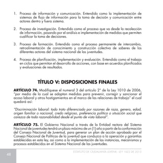 48
ESTATUTO DE CIUDADANÍA JUVENIL - LEY 1622 DE 2013
1.	 Proceso de información y comunicación. Entendido como la implementación de
sistemas de flujo de información para la toma de decisión y comunicación entre
actores dentro y fuera sistema.
2.	 Proceso de investigación. Entendido como el proceso que va desde la recolección
de información, pasando por el análisis e implementación de medidas que permiten
cualificar la toma de decisiones.
3.	 Proceso de formación. Entendido como el proceso permanente de intercambio,
retroalimentación de conocimiento y construcción colectiva de saberes de los
diferentes actores del sistema nacional de las juventudes.
4.	 Proceso de planificación, implementación y evaluación. Entendido como el trabajo
en ciclos que permitan el desarrollo de acciones, con base en acuerdos planificados
y evaluaciones de resultados.
ARTÍCULO 74. Modifíquese el numeral 3 del artículo 2° de la Ley 1010 de 2006,
“por medio de la cual se adaptan medidas para prevenir, corregir y sancionar el
acoso laboral y otros hostigamientos en el marco de las relaciones de trabajo” el cual
quedará así:
“Discriminación laboral: todo trato diferenciado por razones de raza, genero, edad,
origen familiar o nacional, credo religioso, preferencia política o situación social que
carezca de toda razonabilidad desde el punto de vista laboral”.
ARTÍCULO 75. El Gobierno Nacional a través de la Entidad rectora del Sistema
Nacional de juventudes tendrá un plazo máximo de un (1) año a partir de la conformación
del Consejo Nacional de Juventud, para generar un plan de acción aprobado por el
Consejo Nacional de Políticas de la juventud que conduzca a la operación y garantías
establecidas en esta ley, así como a la implementación de las instancias, mecanismos y
procesos establecidos en el Sistema Nacional de las juventudes.
TÍTULO V: DISPOSICIONES FINALES
 