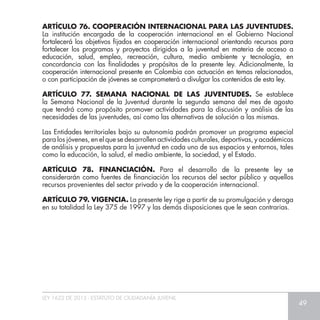 LEY 1622 DE 2013 - ESTATUTO DE CIUDADANÍA JUVENIL
49
ARTÍCULO 76. COOPERACIÓN INTERNACIONAL PARA LAS JUVENTUDES.
La institución encargada de la cooperación internacional en el Gobierno Nacional
fortalecerá los objetivos fijados en cooperación internacional orientando recursos para
fortalecer los programas y proyectos dirigidos a la juventud en materia de acceso a
educación, salud, empleo, recreación, cultura, medio ambiente y tecnología, en
concordancia con las finalidades y propósitos de la presente ley. Adicionalmente, la
cooperación internacional presente en Colombia con actuación en temas relacionados,
o con participación de jóvenes se comprometerá a divulgar los contenidos de esta ley.
ARTÍCULO 77. SEMANA NACIONAL DE LAS JUVENTUDES. Se establece
la Semana Nacional de la Juventud durante la segunda semana del mes de agosto
que tendrá como propósito promover actividades para la discusión y análisis de las
necesidades de las juventudes, así como las alternativas de solución a las mismas.
Las Entidades territoriales bajo su autonomía podrán promover un programa especial
para los jóvenes, en el que se desarrollen actividades culturales, deportivas, y académicas
de análisis y propuestas para la juventud en cada uno de sus espacios y entornos, tales
como la educación, la salud, el medio ambiente, la sociedad, y el Estado.
ARTÍCULO 78. FINANCIACIÓN. Para el desarrollo de la presente ley se
considerarán como fuentes de financiación los recursos del sector público y aquellos
recursos provenientes del sector privado y de la cooperación internacional.
ARTÍCULO 79. VIGENCIA. La presente ley rige a partir de su promulgación y deroga
en su totalidad la Ley 375 de 1997 y las demás disposiciones que le sean contrarias.
 