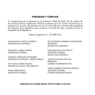 PUBLÍQUESE Y CÚMPLASE
En cumplimiento de lo dispuesto en la Sentencia C-862 de fecha 25 de octubre de
dos mil doce (2012) - Radicación: PE-034, proferida por la H. Corte Constitucional, se
procede a la sanción del proyecto de Ley, la cual ordena la remisión del expediente
al Congreso de la República, para continuar el trámite de rigor y posterior envío al
Presidente de la República.
Dada en Bogotá, D.C., 29 ABR 2013
ROY LEONARDO BARRERAS MONTEALEGRE
PRESIDENTE
SENADO DE LA REPÚBLICA
GREGORIO ELJACH PACHECHO
SECRETARIO GENERAL
SENADO DE LA REPÚBLICA
AUGUSTO POSADA SÁNCHEZ
PRESIDENTE
CÁMARA DE REPRESENTANTES
JORGE HUMBERTO MANTILLA SERRANO
SECRETARIO GENERAL
CÁMARA DE REPRESENTANTES
JUAN MANUEL SANTOS CALDERÓN
PRESIDENTE DE LA REPÚBLICA
FERNANDO CARRILLO TORRES
MINISTRO DEL INTERIOR
MAURICIO CÁRDENAS SANTAMARÍA
MINISTRO DE HACIENDA Y CRÉDITO PÚBLICO
RUTH STELLA CORREA PALACIO
MINISTRA DE JUSTICIA Y DEL DERECHO
RAFAEL PARDO RUEDA
MINISTRO DEL TRABAJO
PUBLICADA EN EL DIARIO OFICIAL 48776 DE ABRIL 29 DE 2013
 