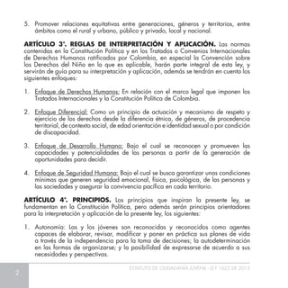 2
ESTATUTO DE CIUDADANÍA JUVENIL - LEY 1622 DE 2013
5. 	Promover relaciones equitativas entre generaciones, géneros y territorios, entre
ámbitos como el rural y urbano, público y privado, local y nacional.
ARTÍCULO 3°. REGLAS DE INTERPRETACIÓN Y APLICACIÓN. Las normas
contenidas en la Constitución Política y en los Tratados o Convenios Internacionales
de Derechos Humanos ratificados por Colombia, en especial la Convención sobre
los Derechos del Niño en lo que es aplicable, harán parte integral de esta ley, y
servirán de guía para su interpretación y aplicación, además se tendrán en cuenta los
siguientes enfoques:
1. 	 Enfoque de Derechos Humanos: En relación con el marco legal que imponen los
Tratados Internacionales y la Constitución Política de Colombia.
2. 	 Enfoque Diferencial: Como un principio de actuación y mecanismo de respeto y
ejercicio de los derechos desde la diferencia étnica, de géneros, de procedencia
territorial, de contexto social, de edad orientación e identidad sexual o por condición
de discapacidad.
3. 	 Enfoque de Desarrollo Humano: Bajo el cual se reconocen y promueven las
capacidades y potencialidades de las personas a partir de la generación de
oportunidades para decidir.
4. 	 Enfoque de Seguridad Humana: Bajo el cual se busca garantizar unas condiciones
mínimas que generen seguridad emocional, física, psicológica, de las personas y
las sociedades y asegurar la convivencia pacífica en cada territorio.
ARTÍCULO 4°. PRINCIPIOS. Los principios que inspiran la presente ley, se
fundamentan en la Constitución Política, pero además serán principios orientadores
para la interpretación y aplicación de la presente ley, los siguientes:
1.	 Autonomía: Las y los jóvenes son reconocidas y reconocidos como agentes
capaces de elaborar, revisar, modificar y poner en práctica sus planes de vida
a través de la independencia para la toma de decisiones; la autodeterminación
en las formas de organizarse; y la posibilidad de expresarse de acuerdo a sus
necesidades y perspectivas.
 