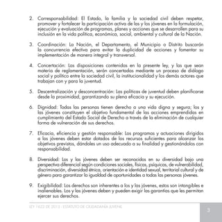LEY 1622 DE 2013 - ESTATUTO DE CIUDADANÍA JUVENIL
3
2.	 Corresponsabilidad: El Estado, la familia y la sociedad civil deben respetar,
promover y fortalecer la participación activa de las y los jóvenes en la formulación,
ejecución y evaluación de programas, planes y acciones que se desarrollen para su
inclusión en la vida política, económica, social, ambiental y cultural de la Nación.
3.	 Coordinación: La Nación, el Departamento, el Municipio o Distrito buscarán
la concurrencia efectiva para evitar la duplicidad de acciones y fomentar su
implementación de manera integral y transversal.
4.	 Concertación: Las disposiciones contenidas en la presente ley, y las que sean
materia de reglamentación, serán concertadas mediante un proceso de diálogo
social y político entre la sociedad civil, la institucionalidad y los demás actores que
trabajan con y para la juventud.
5.	 Descentralización y desconcentración: Las políticas de juventud deben planificarse
desde la proximidad, garantizando su plena eficacia y su ejecución.
6.	 Dignidad: Todas las personas tienen derecho a una vida digna y segura; los y
las jóvenes constituyen el objetivo fundamental de las acciones emprendidas en
cumplimiento del Estado Social de Derecho a través de la eliminación de cualquier
forma de vulneración de sus derechos.
7.	 Eficacia, eficiencia y gestión responsable: Los programas y actuaciones dirigidos
a los jóvenes deben estar dotados de los recursos suficientes para alcanzar los
objetivos previstos, dándoles un uso adecuado a su finalidad y gestionándolos con
responsabilidad.
8.	 Diversidad: Los y las jóvenes deben ser reconocidos en su diversidad bajo una
perspectiva diferencial según condiciones sociales, físicas, psíquicas, de vulnerabilidad,
discriminación, diversidad étnica, orientación e identidad sexual, territorial cultural y de
género para garantizar la igualdad de oportunidades a todas las personas jóvenes.
9.	 Exigibilidad: Los derechos son inherentes a los y las jóvenes, estos son intangibles e
inalienables. Los y las jóvenes deben y pueden exigir las garantías que les permitan
ejercer sus derechos.
 
