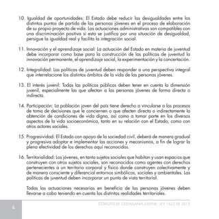 4
ESTATUTO DE CIUDADANÍA JUVENIL - LEY 1622 DE 2013
10. Igualdad de oportunidades: El Estado debe reducir las desigualdades entre los
distintos puntos de partida de las personas jóvenes en el proceso de elaboración
de su propio proyecto de vida. Las actuaciones administrativas son compatibles con
una discriminación positiva si esta se justifica por una situación de desigualdad,
persigue la igualdad real y facilita la integración social.
11. Innovación y el aprendizaje social: La actuación del Estado en materia de juventud
debe incorporar como base para la construcción de las políticas de juventud la
innovación permanente, el aprendizaje social, la experimentación y la concertación.
12. Integralidad: Las políticas de juventud deben responder a una perspectiva integral
que interrelacione los distintos ámbitos de la vida de las personas jóvenes.
13. El interés juvenil: Todas las políticas públicas deben tener en cuenta la dimensión
juvenil, especialmente las que afectan a las personas jóvenes de forma directa o
indirecta.
14. Participación: La población joven del país tiene derecho a vincularse a los procesos
de toma de decisiones que le conciernen o que afecten directa o indirectamente la
obtención de condiciones de vida digna, así como a tomar parte en los diversos
aspectos de la vida socioeconómica, tanto en su relación con el Estado, como con
otros actores sociales.
15. Progresividad: El Estado con apoyo de la sociedad civil, deberá de manera gradual
y progresiva adoptar e implementar las acciones y mecanismos, a fin de lograr la
plena efectividad de los derechos aquí reconocidos.
16. Territorialidad: Los jóvenes, en tanto sujetos sociales que habitan y usan espacios que
construyen con otros sujetos sociales, son reconocidos como agentes con derechos
pertenecientes a un territorio corporal y físico donde construyen colectivamente y
de manera consciente y diferencial entornos simbólicos, sociales y ambientales. Las
políticas de juventud deben incorporar un punto de vista territorial.
	 Todas las actuaciones necesarias en beneficio de las personas jóvenes deben
llevarse a cabo teniendo en cuenta las distintas realidades territoriales.
 