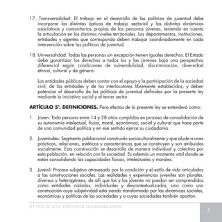 LEY 1622 DE 2013 - ESTATUTO DE CIUDADANÍA JUVENIL
5
17. Transversalidad: El trabajo en el desarrollo de las políticas de juventud debe
incorporar las distintas ópticas de trabajo sectorial y las distintas dinámicas
asociativas y comunitarias propias de las personas jóvenes, teniendo en cuenta
la articulación en los distintos niveles territoriales. Los departamentos, instituciones,
entidades y agentes que corresponda deben trabajar coordinadamente en cada
intervención sobre las políticas de juventud.
18. Universalidad: Todas las personas sin excepción tienen iguales derechos. El Estado
debe garantizar los derechos a todos los y las jóvenes bajo una perspectiva
diferencial según condiciones de vulnerabilidad, discriminación, diversidad
étnica, cultural y de género.
	 Las entidades públicas deben contar con el apoyo y la participación de la sociedad
civil, de las entidades y de los interlocutores libremente establecidos, y deben
potenciar el desarrollo de las políticas de juventud definidas por la presente ley
mediante la iniciativa social y el tercer sector.
ARTÍCULO 5°. DEFINICIONES. Para efectos de la presente ley se entenderá como:
1.	 Joven: Toda persona entre 14 y 28 años cumplidos en proceso de consolidación de
su autonomía intelectual, física, moral, económica, social y cultural que hace parte
de una comunidad política y en ese sentido ejerce su ciudadanía.
2.	 Juventudes: Segmento poblacional construido socioculturalmente y que alude a unas
prácticas, relaciones, estéticas y características que se construyen y son atribuidas
socialmente. Esta construcción se desarrolla de manera individual y colectiva por
esta población, en relación con la sociedad. Es además un momento vital donde se
están consolidando las capacidades físicas, intelectuales y morales.
3.	 Juvenil: Proceso subjetivo atravesado por la condición y el estilo de vida articulados
a las construcciones sociales. Las realidades y experiencias juveniles son plurales,
diversas y heterogéneas, de allí que las y los jóvenes no puedan ser comprendidos
como entidades aisladas, individuales y descontextualizadas, sino como una
construcción cuya subjetividad está siendo transformada por las dinámicas sociales,
económicas y políticas de las sociedades y a cuyas sociedades también aportan.
 