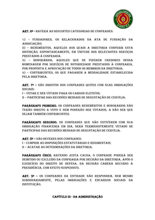 ART. 6º - HAVERÁ AS SEGUINTES CATEGORIAS DE CONFRADES:

1) – FUNDADORES, OS RELACIONADOS NA ATA DE FUNDAÇÃO DA
ASSOCIAÇÃO;
2) – BENEMÉRITOS, AQUELES AOS QUAIS A DIRETORIA CONFERIR ESTA
DISTINÇÃO, ESPONTANEAMENTE, EM VIRTUDE DOS RELEVANTES SERVIÇOS
PRESTADOS À CONFRARIA.
3) – HONORÁRIOS, AQUELES QUE SE FIZEREM CREDORES DESSA
HOMENAGEM POR SERVIÇOS DE NOTORIEDADE PRESTADOS À CONFRARIA,
POR PROPOSTA E APROVAÇÃO DE TODOS OS MEMBROS DA DIRETORIA;
4) – CONTRIBUINTES, OS QUE PAGAREM A MENSALIDADE ESTABELECIDA
PELA DIRETORIA.

ART. 7º – SÃO DIREITOS DOS CONFRADES QUITES COM SUAS OBRIGAÇÕES
SOCIAIS:
I – VOTAR E SER VOTADO PARA OS CARGOS ELETIVOS;
II – PARTICIPAR DAS REUNIÕES MENSAIS DE DEGUSTAÇÃO DE CERVEJA.

PARÁGRAFO PRIMEIRO. OS CONFRADES BENEMÉRITOS E HONORÁRIOS NÃO
           PRIMEIRO.
TERÃO DIREITO A VOTO E NEM PODERÃO SER VOTADOS, A NÃO SER QUE
SEJAM TAMBÉM CONTRIBUINTES.

PARÁGRAFO SEGUNDO. OS CONFRADES QUE NÃO ESTIVEREM COM SUA
OBRIGAÇÃO FINANCEIRA EM DIA, SERÁ TERMINANTEMENTE VETADO DE
PARTICIPAR DAS REUNIÕES MENSAIS DE DEGUSTAÇÃO DE CERVEJA.

ART. 8º – SÃO DEVERES DOS CONFRADES:
I – CUMPRIR AS DISPOSIÇÕES ESTATUTÁRIAS E REGIMENTAIS;
II – ACATAR AS DETERMINAÇÕES DA DIRETORIA.

PARÁGRAFO ÚNICO. HAVENDO JUSTA CAUSA, O CONFRADE PODERÁ SER
DEMITIDO OU EXCLUÍDO DA CONFRARIA POR DECISÃO DA DIRETORIA, APÓS O
EXERCÍCIO DO DIREITO DE DEFESA. DA DECISÃO CABERÁ RECURSO À
PRESIDÊNCIA, COM EFEITO SUSPENSIVO.

ART. 9º – OS CONFRADES DA ENTIDADE NÃO RESPONDEM, NEM MESMO
SUBSIDIARIAMENTE, PELAS OBRIGAÇÕES E ENCARGOS SOCIAIS DA
INSTITUIÇÃO.


                  CAPÍTULO III - DA ADMINISTRAÇÃO
 