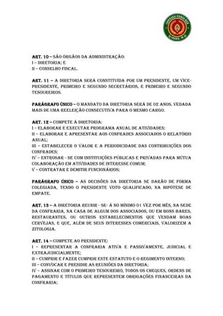 ART. 10 – SÃO ÓRGÃOS DA ADMINISTRAÇÃO:
I – DIRETORIA; E
II – CONSELHO FISCAL.

ART. 11 – A DIRETORIA SERÁ CONSTITUÍDA POR UM PRESIDENTE, UM VICE-
     11
PRESIDENTE, PRIMEIRO E SEGUNDO SECRETÁRIOS, E PRIMEIRO E SEGUNDO
TESOUREIROS.

PARÁGRAFO ÚNICO – O MANDATO DA DIRETORIA SERÁ DE 02 ANOS, VEDADA
MAIS DE UMA REELEIÇÃO CONSECUTIVA PARA O MESMO CARGO.

ART. 12 – COMPETE À DIRETORIA:
I – ELABORAR E EXECUTAR PROGRAMA ANUAL DE ATIVIDADES;
II – ELABORAR E APRESENTAR AOS CONFRADES ASSOCIADOS O RELATÓRIO
ANUAL;
III – ESTABELECER O VALOR E A PERIODICIDADE DAS CONTRIBUIÇÕES DOS
CONFRADES;
IV – ENTROSAR - SE COM INSTITUIÇÕES PÚBLICAS E PRIVADAS PARA MÚTUA
COLABORAÇÃO EM ATIVIDADES DE INTERESSE COMUM;
V – CONTRATAR E DEMITIR FUNCIONÁRIOS;

PARÁGRAFO ÚNICO – AS DECISÕES DA DIRETORIA SE DARÃO DE FORMA
COLEGIADA, TENDO O PRESIDENTE VOTO QUALIFICADO, NA HIPÓTESE DE
EMPATE.

ART. 13 – A DIRETORIA REUNIR - SE- Á NO MÍNIMO 01 VEZ POR MÊS, NA SEDE
     13
DA CONFRARIA, NA CASA DE ALGUM DOS ASSOCIADOS, OU EM BONS BARES,
RESTAURANTES, OU OUTROS ESTABELECIMENTOS QUE VENDAM BOAS
CERVEJAS, E QUE, ALÉM DE SEUS INTERESSES COMERCIAIS, VALORIZEM A
ZITOLOGIA.

ART. 14 – COMPETE AO PRESIDENTE:
       14
I – REPRESENTAR A CONFRARIA ATIVA E PASSIVAMENTE, JUDICIAL E
EXTRAJUDICIALMENTE;
II – CUMPRIR E FAZER CUMPRIR ESTE ESTATUTO E O REGIMENTO INTERNO;
III – CONVOCAR E PRESIDIR AS REUNIÕES DA DIRETORIA;
IV – ASSINAR COM O PRIMEIRO TESOUREIRO, TODOS OS CHEQUES, ORDENS DE
PAGAMENTO E TÍTULOS QUE REPRESENTEM OBRIGAÇÕES FINANCEIRAS DA
CONFRARIA;
 