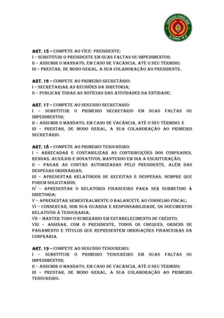 ART. 15 – COMPETE AO VICE- PRESIDENTE:
I – SUBSTITUIR O PRESIDENTE EM SUAS FALTAS OU IMPEDIMENTOS;
II – ASSUMIR O MANDATO, EM CASO DE VACÂNCIA, ATÉ O SEU TÉRMINO;
III – PRESTAR, DE MODO GERAL, A SUA COLABORAÇÃO AO PRESIDENTE.

ART. 16 – COMPETE AO PRIMEIRO SECRETÁRIO:
I – SECRETARIAR AS REUNIÕES DA DIRETORIA;
II – PUBLICAR TODAS AS NOTÍCIAS DAS ATIVIDADES DA ENTIDADE;

ART. 17 – COMPETE AO SEGUNDO SECRETÁRIO:
I – SUBSTITUIR O PRIMEIRO SECRETÁRIO EM SUAS FALTAS OU
IMPEDIMENTOS;
II – ASSUMIR O MANDATO, EM CASO DE VACÂNCIA, ATÉ O SEU TÉRMINO; E
III – PRESTAR, DE MODO GERAL, A SUA COLABORAÇÃO AO PRIMEIRO
SECRETÁRIO.

ART. 18 – COMPETE AO PRIMEIRO TESOUREIRO:
I – ARRECADAR E CONTABILIZAR AS CONTRIBUIÇÕES DOS CONFRADES,
RENDAS, AUXÍLIOS E DONATIVOS, MANTENDO EM DIA A ESCRITURAÇÃO;
II – PAGAR AS CONTAS AUTORIZADAS PELO PRESIDENTE, ALÉM DAS
DESPESAS ORDINÁRIAS;
III – APRESENTAR RELATÓRIOS DE RECEITAS E DESPESAS, SEMPRE QUE
FOREM SOLICITADOS;
IV – APRESENTAR O RELATÓRIO FINANCEIRO PARA SER SUBMETIDO À
DIRETORIA;
V – APRESENTAR SEMESTRALMENTE O BALANCETE AO CONSELHO FISCAL;
VI – CONSERVAR, SOB SUA GUARDA E RESPONSABILIDADE, OS DOCUMENTOS
RELATIVOS À TESOURARIA;
VII – MANTER TODO O NUMERÁRIO EM ESTABELECIMENTO DE CRÉDITO;
VIII – ASSINAR, COM O PRESIDENTE, TODOS OS CHEQUES, ORDENS DE
PAGAMENTO E TÍTULOS QUE REPRESENTEM OBRIGAÇÕES FINANCEIRAS DA
CONFRARIA.

ART. 19 – COMPETE AO SEGUNDO TESOUREIRO:
I – SUBSTITUIR O PRIMEIRO TESOUREIRO EM SUAS FALTAS OU
IMPEDIMENTOS;
II – ASSUMIR O MANDATO, EM CASO DE VACÂNCIA, ATÉ O SEU TÉRMINO;
III – PRESTAR, DE MODO GERAL, A SUA COLABORAÇÃO AO PRIMEIRO
TESOUREIRO.
 