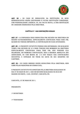ART. 26 – NO CASO DE DISSOLUÇÃO DA INSTITUIÇÃO, OS BENS
REMANESCENTES SERÃO DESTINADOS A OUTRA INSTITUIÇÃO CONGÊNERE,
COM PERSONALIDADE JURÍDICA, OU, NA FALTA DESTA, A UMA INSTITUIÇÃO
DE CARIDADE DESIGNADA PELA DIRETORIA.


                CAPÍTULO V - DAS DISPOSIÇÕES GERAIS


ART. 27 – A CONFRARIA SERÁ DISSOLVIDA POR DECISÃO DA DIRETORIA EM
SESSÃO EXTRAORDINÁRIA, ESPECIALMENTE CONVOCADA PARA ESSE FIM,
QUANDO SE TORNAR IMPOSSÍVEL A CONTINUAÇÃO DE SUAS ATIVIDADES.

ART. 28 – O PRESENTE ESTATUTO PODERÁ SER REFORMADO, EM QUALQUER
TEMPO, POR DECISÃO DE 2/3 (DOIS TERÇOS) DOS MEMBROS DA DIRETORIA
ESPECIALMENTE CONVOCADA PARA ESSE FIM, NÃO PODENDO ELA
DELIBERAR, EM PRIMEIRA CONVOCAÇÃO, SEM A MAIORIA ABSOLUTA DOS
ASSOCIADOS, OU COM MENOS DE 1/3 (UM TERÇO) NAS CONVOCAÇÕES
SEGUINTES, E ENTRARÁ EM VIGOR NA DATA DE SEU REGISTRO EM
CARTÓRIO.

ART. 29 – OS CASOS OMISSOS SERÃO RESOLVIDOS PELA DIRETORIA, BEM
COMO PELOS PRINCÍPIOS DO CÓDIGO CIVIL.

O PRESENTE ESTATUTO FOI APROVADO PELA DIRETORIA REALIZADA NO
DIA 07 DE MAIO DE 2011, NAS EM REUNIÃO REALIZADA NA RUA RIO
GRANDE DO NORTE, 1496, COUNTRY, CASCAVEL-PR.


CASCAVEL, 07 DE MAIO DE 2011.


PRESIDENTE


1º SECRETÁRIO


1º TESOUREIRO
 