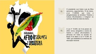 O presidente Luiz Inácio Lula da Silva
sancionou, segunda-feira, 10 de março,
a Lei 11.465/08, que inclui a
obrigatoriedade da temática “História e
Cultura Afro-Brasileira e Indígena” no
currículo oficial da rede de ensino.
A Lei nº 10.639, de 9 de janeiro de
2003, tornou obrigatório o ensino de
história e cultura afro-brasileira e
africanas em todas as escolas do
Brasil. A lei altera a Lei nº 9.394, de
1996, que estabelece as diretrizes da
educação nacional.
 