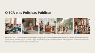 O ECA e as Políticas Públicas
Em resumo, o ECA é uma ferramenta essencial para assegurar que crianças e adolescentes tenham seus direitos respeitados e possam
crescer em um ambiente seguro, saudável e digno. Ele orienta a criação e implementação de políticas públicas em diversas áreas como
educação, saúde, assistência social, cultura e esporte.
 