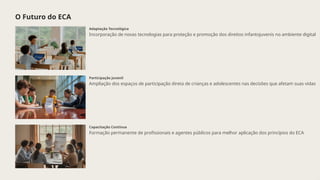 O Futuro do ECA
Adaptação Tecnológica
Incorporação de novas tecnologias para proteção e promoção dos direitos infantojuvenis no ambiente digital
Participação Juvenil
Ampliação dos espaços de participação direta de crianças e adolescentes nas decisões que afetam suas vidas
Capacitação Contínua
Formação permanente de profissionais e agentes públicos para melhor aplicação dos princípios do ECA
 
