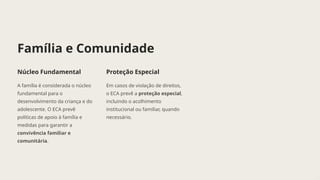 Família e Comunidade
Núcleo Fundamental
A família é considerada o núcleo
fundamental para o
desenvolvimento da criança e do
adolescente. O ECA prevê
políticas de apoio à família e
medidas para garantir a
convivência familiar e
comunitária.
Proteção Especial
Em casos de violação de direitos,
o ECA prevê a proteção especial,
incluindo o acolhimento
institucional ou familiar, quando
necessário.
 