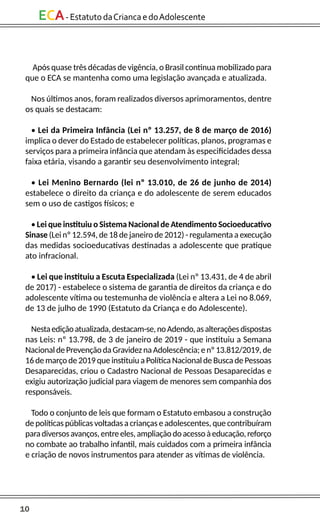 10
ECA-EstatutodaCriancaedoAdolescente
Após quase três décadas de vigência, o Brasil continua mobilizado para
que o ECA se mantenha como uma legislação avançada e atualizada.
Nos últimos anos, foram realizados diversos aprimoramentos, dentre
os quais se destacam:
• Lei da Primeira Infância (Lei nº 13.257, de 8 de março de 2016)
implica o dever do Estado de estabelecer políticas, planos, programas e
serviços para a primeira infância que atendam às especificidades dessa
faixa etária, visando a garantir seu desenvolvimento integral;
• Lei Menino Bernardo (lei nº 13.010, de 26 de junho de 2014)
estabelece o direito da criança e do adolescente de serem educados
sem o uso de castigos físicos; e
• Lei que instituiu o Sistema Nacional de Atendimento Socioeducativo
Sinase (Lei nº 12.594, de 18 de janeiro de 2012) - regulamenta a execução
das medidas socioeducativas destinadas a adolescente que pratique
ato infracional.
• Lei que instituiu a Escuta Especializada (Lei nº 13.431, de 4 de abril
de 2017) - estabelece o sistema de garantia de direitos da criança e do
adolescente vítima ou testemunha de violência e altera a Lei no 8.069,
de 13 de julho de 1990 (Estatuto da Criança e do Adolescente).
Nestaediçãoatualizada,destacam-se,noAdendo,asalteraçõesdispostas
nas Leis: nº 13.798, de 3 de janeiro de 2019 - que instituiu a Semana
NacionaldePrevençãodaGravideznaAdolescência;enº13.812/2019,de
16 de março de 2019 que instituiu a Política Nacional de Busca de Pessoas
Desaparecidas, criou o Cadastro Nacional de Pessoas Desaparecidas e
exigiu autorização judicial para viagem de menores sem companhia dos
responsáveis.
Todo o conjunto de leis que formam o Estatuto embasou a construção
de políticas públicas voltadas a crianças e adolescentes, que contribuíram
paradiversosavanços,entreeles,ampliaçãodoacessoàeducação,reforço
no combate ao trabalho infantil, mais cuidados com a primeira infância
e criação de novos instrumentos para atender as vítimas de violência.
 